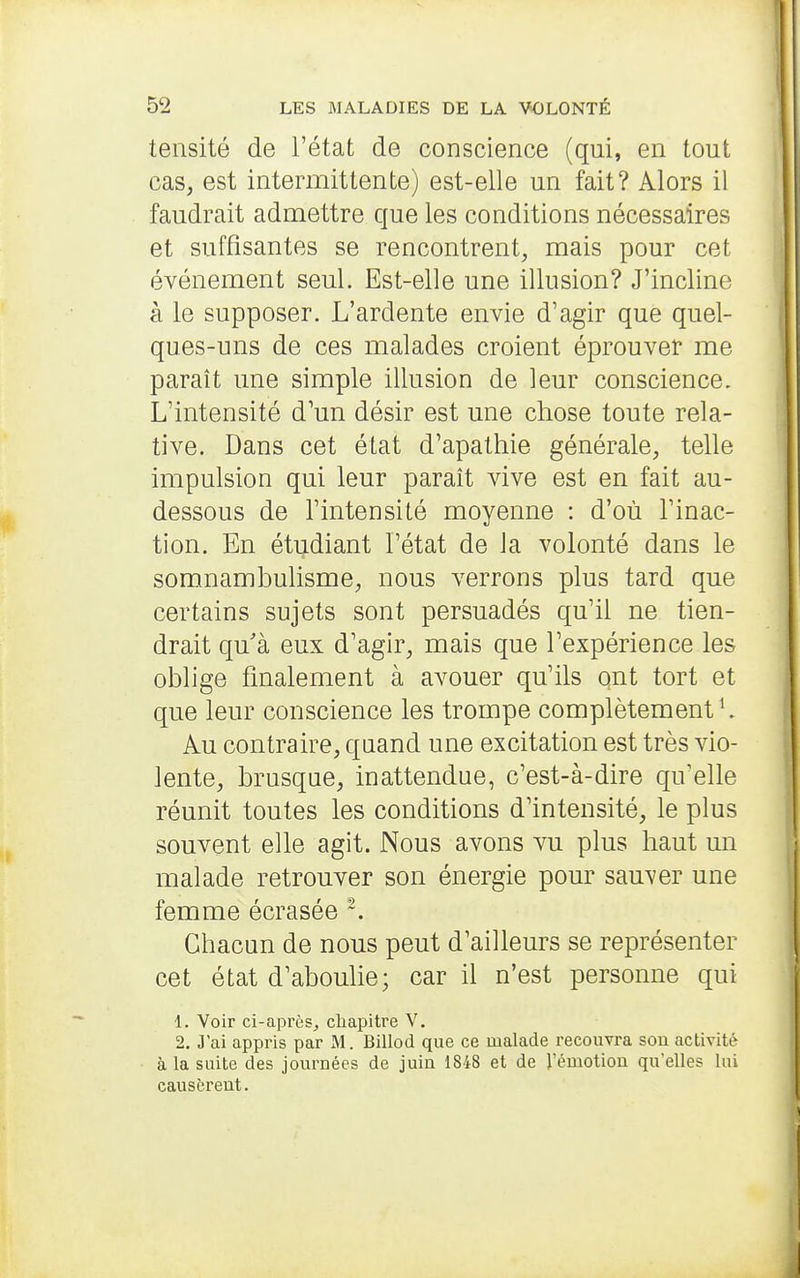 tensité de l'état de conscience (qui, en tout cas, est intermittente) est-elle un fait? Alors il faudrait admettre que les conditions nécessaires et suffisantes se rencontrent, mais pour cet événement seul. Est-elle une illusion? J'incline à le supposer. L'ardente envie d'agir que quel- ques-uns de ces malades croient éprouver me paraît une simple illusion de leur conscience. L'intensité d'un désir est une chose toute rela- tive. Dans cet état d'apathie générale, telle impulsion qui leur paraît vive est en fait au- dessous de l'intensité moyenne : d'où l'inac- tion. En étudiant l'état de la volonté dans le somnambulisme, nous verrons plus tard que certains sujets sont persuadés qu'il ne tien- drait qu'à eux d'agir, mais que l'expérience les oblige finalement à avouer qu'ils ont tort et que leur conscience les trompe complètement ^ Au contraire, quand une excitation est très vio- lente, brusque, inattendue, c'est-à-dire qu'elle réunit toutes les conditions d'intensité, le plus souvent elle agit. Nous avons vu plus haut un malade retrouver son énergie pour sauver une femme écrasée ~. Chacun de nous peut d'ailleurs se représenter cet état d'aboulie; car il n'est personne qui 1. Voir ci-après, chapitre V. 2. J'ai appris par M. Billod que ce malade recouvra son activité à la suite des journées de juin 1848 et de l'émotion qu'elles lui causèrent.