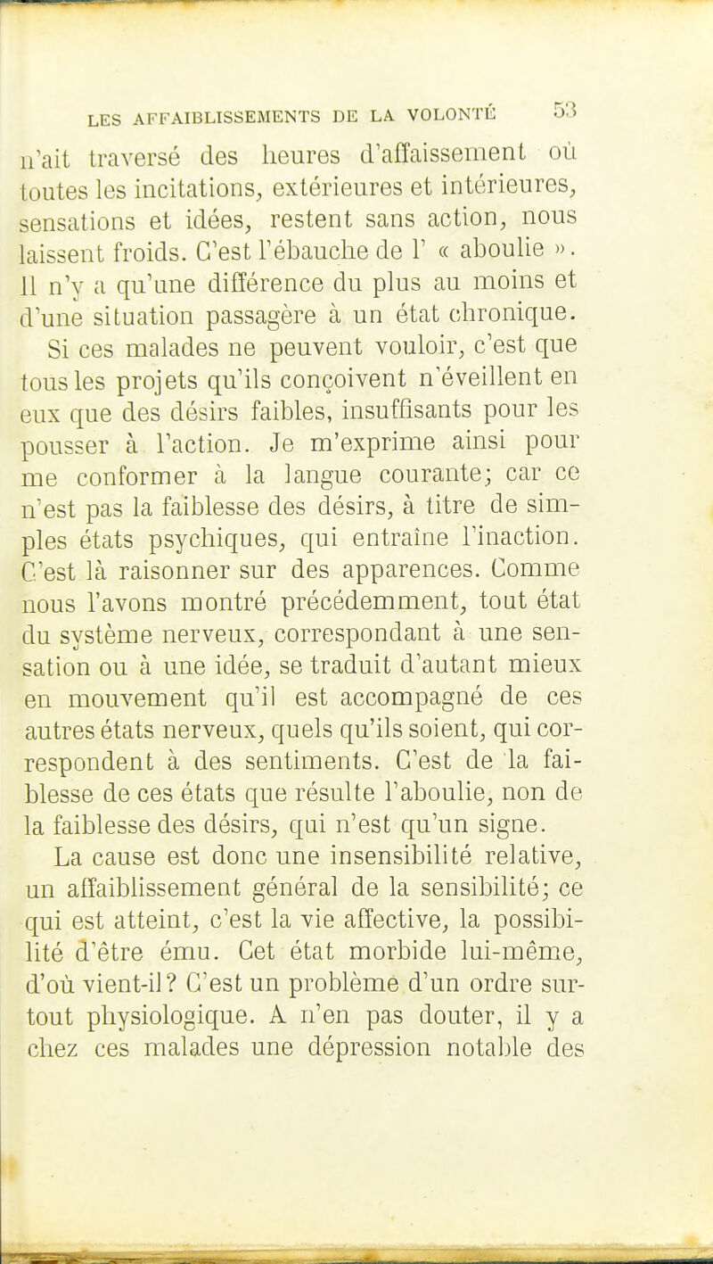 ifait traversé des heures crafîaisseiiient où toutes les incitations, extérieures et intérieures, sensations et idées, restent sans action, nous laissent froids. C'est Tébauchede V « aboulie ». 11 n'y a qu'une différence du plus au moins et d'une situation passagère à un état chronique. Si ces malades ne peuvent vouloir, c'est que tous les projets qu'ils conçoivent n éveillent en eux que des désirs faibles, insuffisants pour les pousser à l'action. Je m'exprime ainsi pour me conformer à la langue courante; car ce n'est pas la faiblesse des désirs, à titre de sim- ples états psychiques, qui entraîne l'inaction. C'est là raisonner sur des apparences. Comme nous l'avons montré précédemment, tout état du système nerveux, correspondant à une sen- sation ou à une idée, se traduit d'autant mieux en mouvement qu'il est accompagné de ces autres états nerveux, quels qu'ils soient, qui cor- respondent à des sentiments. C'est de la fai- blesse de ces états que résulte l'aboulie, non de la faiblesse des désirs, qui n'est qu'un signe. La cause est donc une insensibilité relative, un afîaibUssement général de la sensibilité; ce qui est atteint, c'est la vie affective, la possibi- lité d'être ému. Cet état morbide lui-même, d'où vient-il? C'est un problème d'un ordre sur- tout physiologique. A n'en pas douter, il y a chez ces malades une dépression notable des