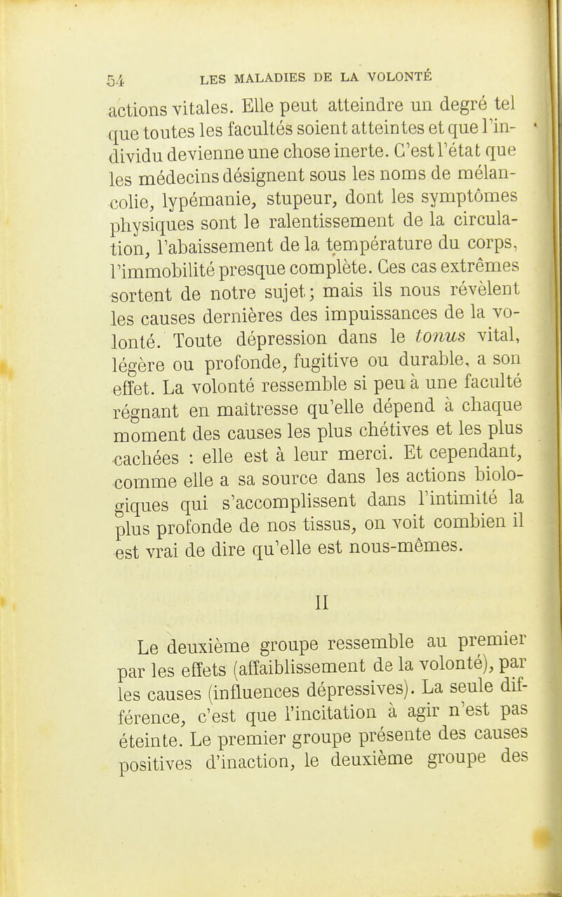 actions vitales. Elle peut atteindre un degré tel que toutes les facultés soient atteintes et que Tin- dividu devienne une chose inerte. C'est Tétat que les médecins désignent sous les noms de mélan- colie, lypémanie, stupeur, dont les symptômes physiques sont le ralentissement de la circula- tion, Fahaissement de la température du corps, Fimmobilité presque complète. Ces cas extrêmes sortent de notre sujet; mais ils nous révèlent les causes dernières des impuissances de la vo- lonté. Toute dépression dans le tonus vital, légère ou profonde, fugitive ou durable, a son effet. La volonté ressemble si peu à une faculté régnant en maîtresse qu'elle dépend à chaque moment des causes les plus chétives et les plus ■cachées : ehe est à leur merci. Et cependant, comme elle a sa source dans les actions biolo- o-iques qui s'accomplissent dans l'intimité la plus profonde de nos tissus, on voit combien il est vrai de dire qu'elle est nous-mêmes. II Le deuxième groupe ressemble au premier par les effets (affaiblissement de la volonté), par les causes (influences dépressives). La seule dif- férence, c'est que l'incitation à agir n'est pas éteinte. Le premier groupe présente des causes positives d'inaction, le deuxième groupe des