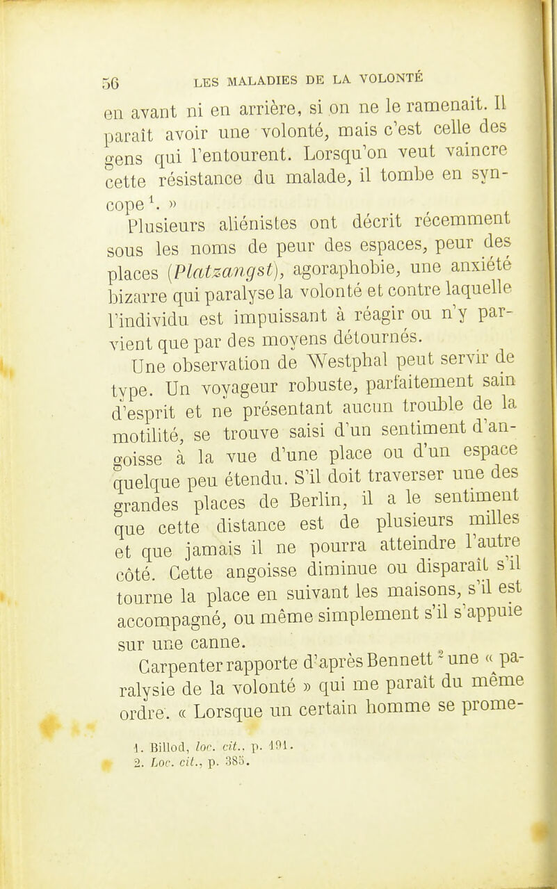 en avant ni en arrière, si on ne le ramenait. II paraît avoir une volonté, mais c'est celle des gens qui Tentourent. Lorsqu'on veut vaincre cette résistance du malade, il tombe en syn- cope ^ » Plusieurs aliénistes ont décrit récemment sous les noms de peur des espaces, peur des places (Platzangst), agoraphobie, une anxiété bizarre qui paralyse la volonté et contre laquelle rindividu est impuissant à réagir ou ny par- vient que par des moyens détournés. Une observation de Westphal peut servn^ de type. Un voyageur robuste, parfaitement sam d'esprit et ne présentant aucun trouble de la motilité, se trouve saisi d'un sentiment d'an- goisse à la Yue d'une place ou d'un espace quelque peu étendu. S'il doit traverser une des grandes places de Berlin, il a le sentiment que cette distance est de plusieurs milles et que jamais il ne pourra atteindre l'autre côté. Cette angoisse diminue ou disparaît s il tourne la place en suivant les maisons, s'il est accompagné, ou même simplement s'il s'appuie sur une canne. Garpenter rapporte d'après Bennett-une «pa- ralysie de la volonté » qui me paraît du même ordre. « Lorsque un certain homme se prome- ■1. Billod, lor. cit.. p. 101, 2. Loc. cil., p. 38o.