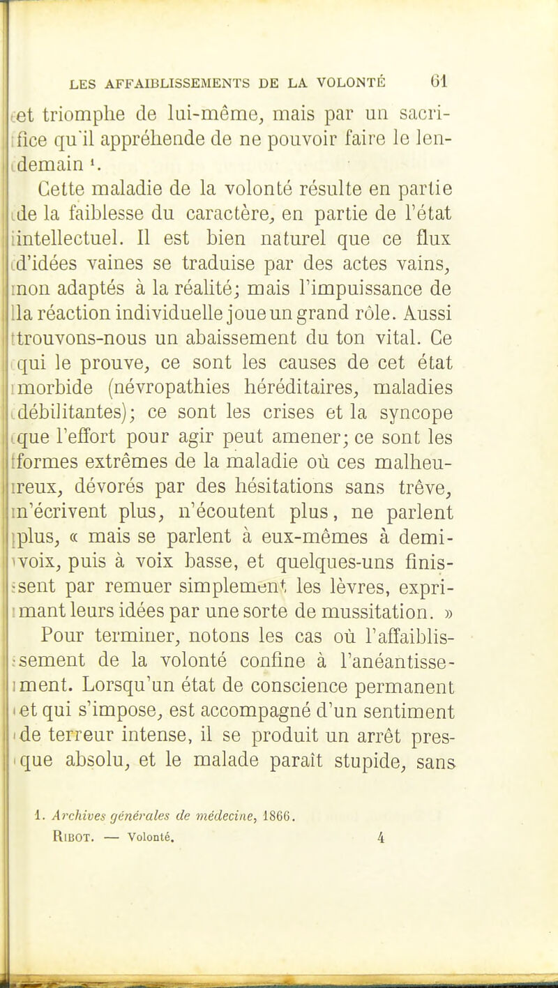 tet triomphe de lui-même, mais par un sacri- ifîce qu'il appréhende de ne pouvoir faire le len- idemain Cette maladie de la volonté résulte en partie ide la faiblesse du caractère, en partie de l'état iintellectuel. Il est bien naturel que ce flux [d'idées vaines se traduise par des actes vains, mon adaptés à la réalité; mais l'impuissance de lia réaction individuelle joue un grand rôle. Aussi ttrouvons-nous un abaissement du ton vital. Ce cqui le prouve, ce sont les causes de cet état imorbide (névropathies héréditaires, maladies cdébilitantes); ce sont les crises et la syncope (que refîort pour agir peut amener; ce sont les tformes extrêmes de la maladie où ces malheu- ireux, dévorés par des hésitations sans trêve, m'écrivent plus, n'écoutent plus, ne parlent {plus, « mais se parlent à eux-mêmes à demi- ivoix, puis à voix basse, et quelques-uns fînis- jsent par remuer simplement les lèvres, expri- imant leurs idées par une sorte de mussitation. » Pour terminer, notons les cas où l'afî'aiblis- isement de la volonté confine à l'anéantisse- iment. Lorsqu'un état de conscience permanent • et qui s'impose, est accompagné d'un sentiment ide terreur intense, il se produit un arrêt pres- ique absolu, et le malade paraît stupide, sans 1. Archives générales de médecine, 1866, RiBOT. — Volonté. 4