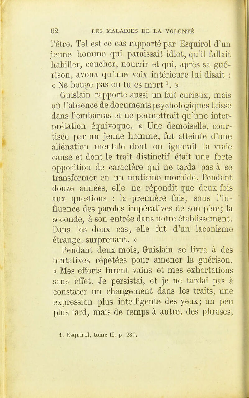 l'être. Tel est ce cas rapporté par Esquirol d'un jeune homme qui paraissait idiot, qu'il fallait liabiller, coucher, nourrir et qui, après sa gué- rison, avoua qu'une voix intérieure lui disait : (( Ne bouge pas ou tu es mort ^ » Guislain rapporte aussi un fait curieux, mais où l'absence de documents psychologiques laisse dans l'embarras et ne permettrait qu'une inter- prétation équivoque. « Une demoiselle, cour- tisée par un jeune homme, fut atteinte d'une ahénation mentale dont on ignorait la vraie cause et dont le trait distinctif était une forte opposition de caractère qui ne tarda pas à se transformer en un mutisme morbide. Pendant douze années, elle ne répondit que deux fois aux questions : la première fois, sous l'in- fluence des paroles impératives de son père; la seconde, à son entrée dans notre étabhssement. Dans les deux cas, elle fut d'un laconisme étrange, surprenant. » Pendant deux mois, Guislain se livra à des tentatives répétées pour amener la guérison. « Mes efforts furent vains et mes exhortations sans effet. Je persistai, et je ne tardai pas à constater un changement dans les traits, une expression plus intelHgente des yeux; un peu plus tard, mais de temps à autre, des phrases, 1. Esquirol, tome II, p. 287.