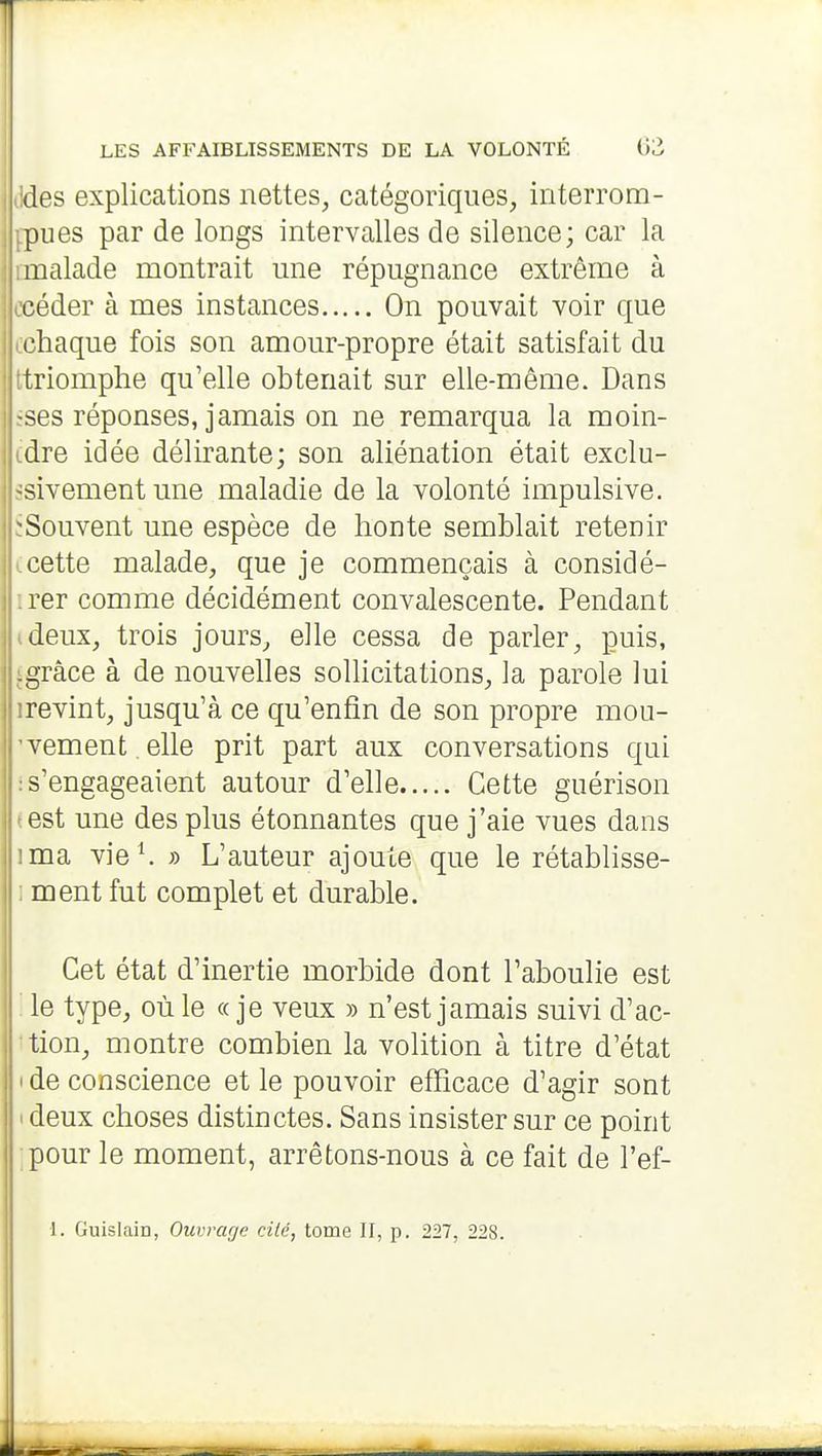 des explications nettes, catégoriques, interrom- pues par de longs intervalles de silence; car la malade montrait une répugnance extrême à céder à mes instances On pouvait voir que chaque fois son amour-propre était satisfait du triomphe qu'elle obtenait sur elle-même. Dans ■ses réponses, jamais on ne remarqua la moin- dre idée délirante; son aliénation était exclu- sivement une maladie de la volonté impulsive. -Souvent une espèce de honte semblait retenir cette malade, que je commençais à considé- rer comme décidément convalescente. Pendant deux, trois jours, elle cessa de parler, puis, .grâce à de nouvelles sollicitations, la parole lui revint, jusqu'à ce qu'enfin de son propre mou- vement, elle prit part aux conversations qui s'engageaient autour d'elle Cette guérison est une des plus étonnantes que j'aie vues dans ma vie^ » L'auteur ajoute que le rétablisse- ment fut complet et durable. Cet état d'inertie morbide dont l'aboulie est ; le type, où le « je veux » n'est jamais suivi d'ac- tion, montre combien la volition à titre d'état I de conscience et le pouvoir efficace d'agir sont ( deux choses distinctes. Sans insister sur ce point pour le moment, arrêtons-nous à ce fait de l'ef- L GuislaÏD, Ouvrage cité, tome II, p. 227, 228.