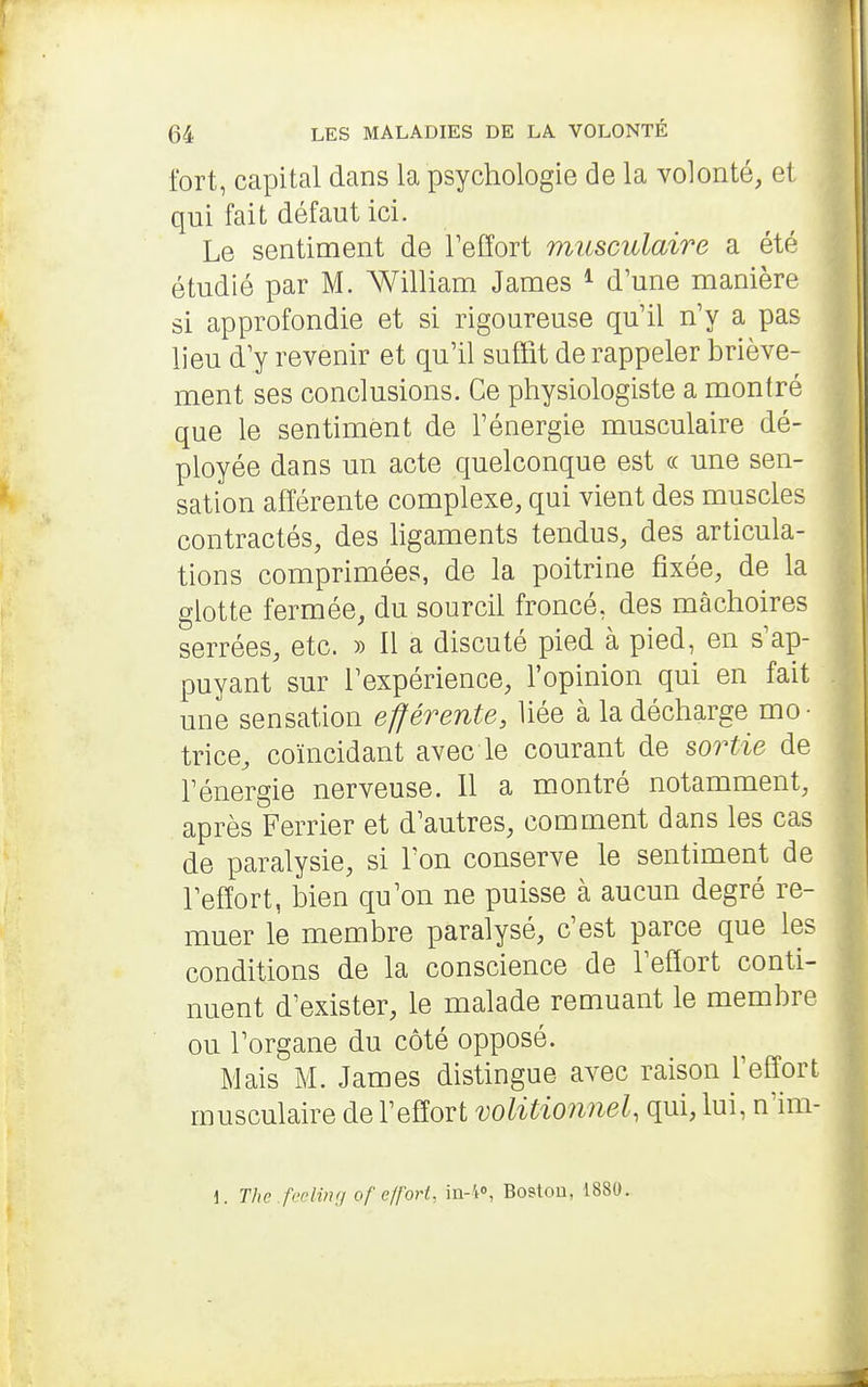 fort, capital dans la psychologie de la vobnté, et qui fait défaut ici. Le sentiment de Teffort musculaire a été étudié par M. William James ^ d'une manière si approfondie et si rigoureuse qu'il n'y a pas lieu d'y revenir et qu'il suffit de rappeler briève- ment ses conclusions. Ce physiologiste a montré que le sentiment de l'énergie musculaire dé- ployée dans un acte quelconque est « une sen- sation afférente complexe, qui vient des muscles contractés, des hgaments tendus, des articula- tions comprimées, de la poitrine fixée, de la glotte fermée, du sourcil froncé, des mâchoires serrées, etc. » Il a discuté pied à pied, en s'ap- puyant sur l'expérience, l'opinion qui en fait une sensation efférente, liée à la décharge mo- trice, coïncidant avec le courant de sortie de l'énergie nerveuse. Il a montré notamment, après Ferrier et d'autres, comment dans les cas de paralysie, si l'on conserve le sentiment de l'effort, bien qu'on ne puisse à aucun degré re- muer le membre paralysé, c'est parce que les conditions de la conscience de l'effort conti- nuent d'exister, le malade remuant le membre ou l'organe du côté opposé. Mais M. James distingue avec raison l'effort musculaire de l'effort volitionnel, qui, lui, n'im- 1. The .fcelinri of effort, ia-4», Boston, 1880.
