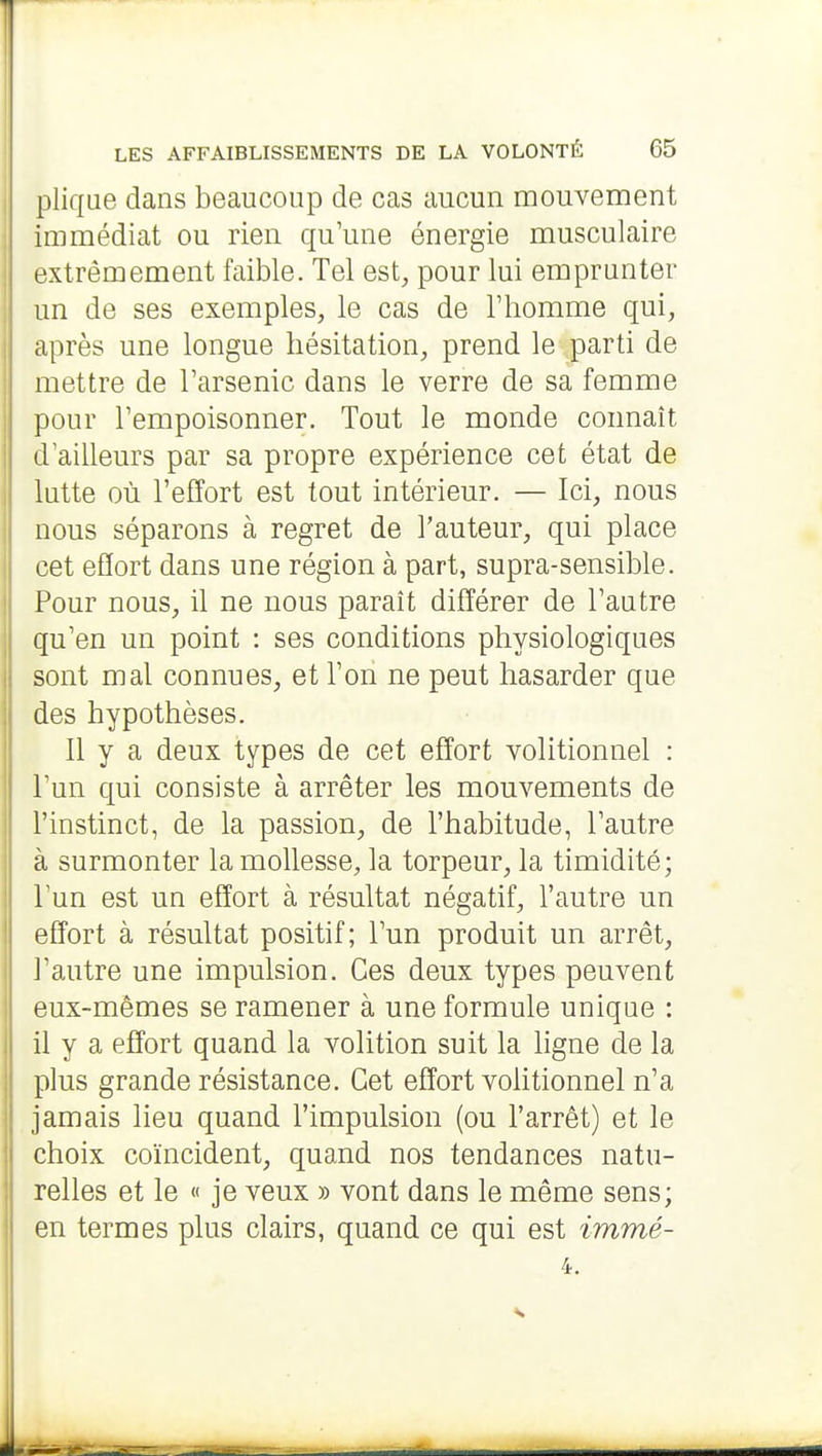 plique dans beaucoup de cas aucun mouvement immédiat ou rien qu'une énergie musculaire extrêmement faible. Tel est, pour lui emprunter un de ses exemples, le cas de l'homme qui, après une longue hésitation, prend le parti de mettre de l'arsenic dans le verre de sa femme pour l'empoisonner. Tout le monde connaît d'ailleurs par sa propre expérience cet état de lutte où l'effort est tout intérieur. — Ici, nous nous séparons à regret de l'auteur, qui place cet effort dans une région à part, supra-sensible. Pour nous, il ne nous paraît différer de l'autre qu'en un point : ses conditions physiologiques sont mal connues, et l'on ne peut hasarder que des hypothèses. Il y a deux types de cet effort volitionnel : l'un qui consiste à arrêter les mouvements de l'instinct, de la passion, de l'habitude, l'autre à surmonter la mollesse, la torpeur, la timidité; l'un est un effort à résultat négatif, l'autre un effort à résultat positif; l'un produit un arrêt, l'autre une impulsion. Ces deux types peuvent eux-mêmes se ramener à une formule unique : il y a effort quand la volition suit la hgne de la plus grande résistance. Cet effort volitionnel n'a jamais lieu quand l'impulsion (ou l'arrêt) et le choix coïncident, quand nos tendances natu- relles et le « je veux » vont dans le même sens; en termes plus clairs, quand ce qui est immé-