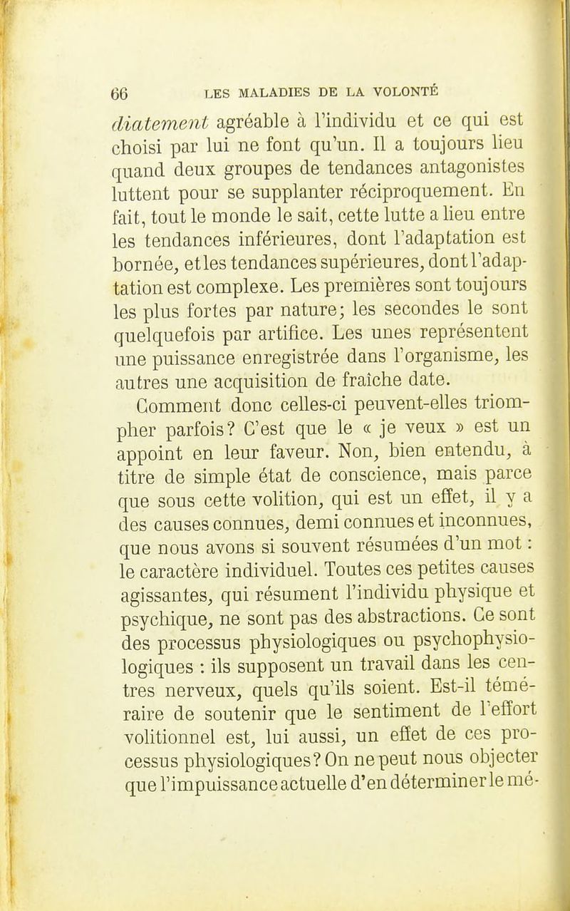 (licitement agréable à Findividu et ce qui est choisi par lui ne font qu'un. Il a toujours lieu quand deux groupes de tendances antagonistes luttent pour se supplanter réciproquement. En fait, tout le monde le sait, cette lutte a lieu entre les tendances inférieures, dont l'adaptation est bornée, etles tendances supérieures, dont l'adap- tation est complexe. Les premières sont toujours les plus fortes par nature; les secondes le sont quelquefois par artifice. Les unes représentent une puissance enregistrée dans l'organisme, les autres une acquisition de fraîche date. Comment donc celles-ci peuvent-elles triom- pher parfois? C'est que le « je veux » est un appoint en leur faveur. Non, bien entendu, à titre de simple état de conscience, mais parce que sous cette volition, qui est un effet, il y a des causes connues, demi connues et inconnues, que nous avons si souvent résumées d'un mot : le caractère individuel. Toutes ces petites causes agissantes, qui résument l'individu physique et psychique, ne sont pas des abstractions. Ce sont des processus physiologiques ou psychophysio- logiques : ils supposent un travail dans les cen- tres nerveux, quels qu'ils soient. Est-il témé- raire de soutenir que le sentiment de l'effort volitionnel est, lui aussi, un effet de ces pro- cessus physiologiques? On ne peut nous objecter que l'impuissance actuelle d'en déterminer le mé-