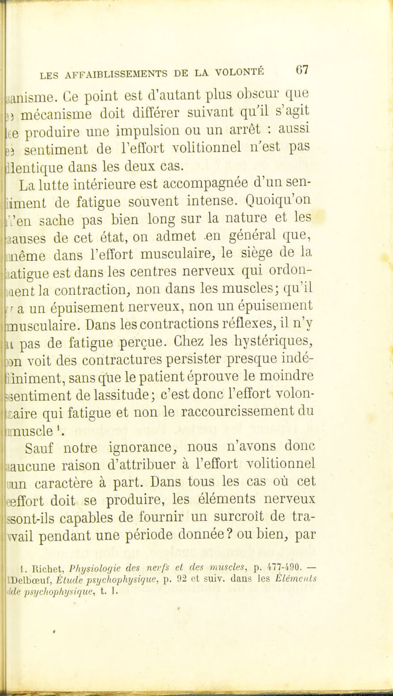 anisme. Ce point est d'autant plus ol^scur que > mécanisme doit différer suivant quil s'agit e produire une impulsion ou un arrêt : aussi î sentiment de l'effort volitionnel n est pas lentique dans les deux cas. La lutte intérieure est accompagnée d'un sen- iment de fatigue souvent intense. Quoiqu'on en sache pas bien long sur la nature et les anses de cet état, on admet .en général que, iiême dans l'effort musculaire, le siège de la atigue est dans les centres nerveux qui ordon- lentla contraction, non dans les muscles; qu'il ■ a un épuisement nerveux, non un épuisement nusculaire. Dans les contractions réflexes, il n'y i pas de fatigue perçue. Chez les hystériques, 3n voit des contractures persister presque indé- I iniment, sans que le patient éprouve le moindre sentiment de lassitude; c'est donc l'effort volon- aire qui fatigue et non le raccourcissement du nuscle '. Sauf notre ignorance, nous n'avons donc aucune raison d'attribuer à l'effort volitionnel un caractère à part. Dans tous les cas où cet effort doit se produire, les éléments nerveux ^sont-i]s capables de fournir un surcroît de tra- vail pendant une période donnée ? ou bien, par 1. Richet, Physiologie des nerfs el des muscles, p. 477-490. — Delbœuf, Élude psychophysirjue, p. 92 et suiv. dans les Élémcnls lie psycliophysique, t. I.