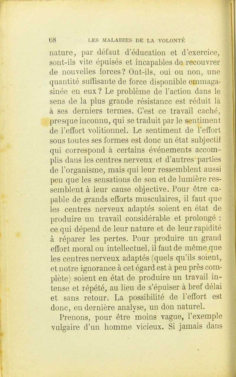 nature, par défaut d'éducation et d'exercice, sont-ils vite épuisés et incapables de recouvrer de nouvelles forces? Ont-ils, oui ou non, une quantité suffisante de force disponible emmaga- sinée en eux ? Le problème de l'action dans le sens de la plus grande résistance est réduit là à ses derniers termes. C'est ce travail caché, presque inconnu, qui se traduit par le sentiment de l'effort volitionnel. Le sentiment de l'effort sous toutes ses formes est donc un état subjectif qui correspond à certains événements accom- plis dans les centres nerveux et d'autres parties de l'organisme, mais qui leur ressemblent aussi peu que les sensations de son et de lumière res- semblent à leur cause objective. Pour être ca- pable de grands efforts musculaires, il faut que les centres nerveux adaptés soient en état de produire un travail considérable et prolongé : ce qui dépend de leur nature et de leur rapidité à réparer les pertes. Pour produire un grand effort moral ou intellectuel, il faut de même que les centres nerveux adaptés (quels qu'ils soient, et notre ignorance à cet égard est à peu près com- plète) soient en état de produire un travail in- tense et répété, au lieu de s'épuiser à bref délai et sans retour. La possibilité de lefîort est donc, en dernière analvse, un don naturel. Prenons, pour être moins vague, l'exemple vulgaire d'un homme vicieux. Si jamais dans