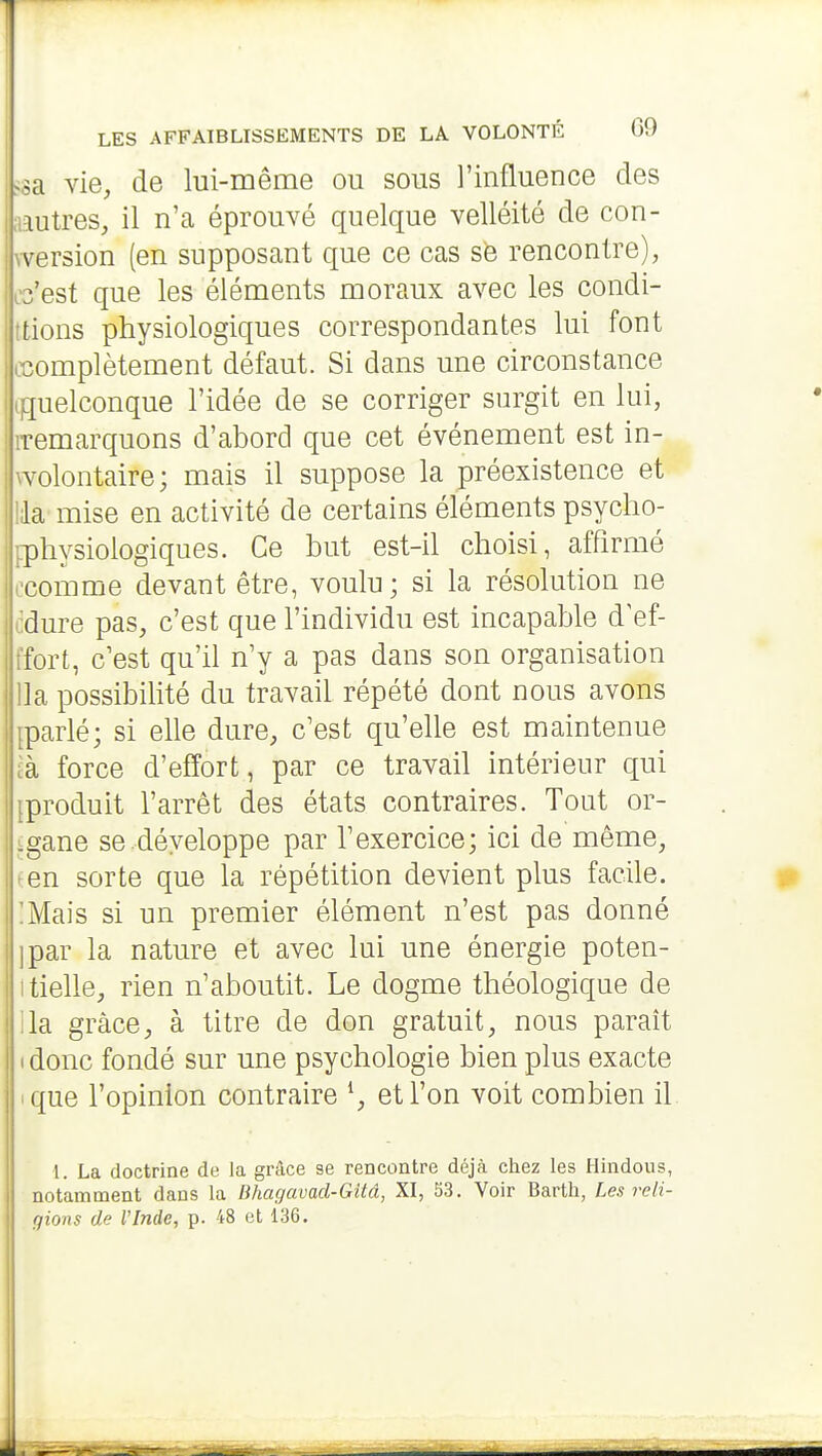 .;a vie, de lui-même ou sous l'influence des lutres, il n'a éprouvé quelque velléité de con- wersion (en supposant que ce cas sfe rencontre), C3'est que les éléments moraux avec les condi- ttions physiologiques correspondantes lui font oiomplètement défaut. Si dans une circonstance (quelconque l'idée de se corriger surgit en lui, remarquons d'abord que cet événement est in- wolontaire; mais il suppose la préexistence et la mise en activité de certains éléments psycho- ^physiologiques. Ce but est-il choisi, affirmé l'comme devant être, voulu; si la résolution ne dure pas, c'est que l'individu est incapable d^ef- ifort, c'est qu'il n'y a pas dans son organisation lia possibihté du travail répété dont nous avons parlé; si elle dure, c'est qu'elle est maintenue .à force d'effort, par ce travail intérieur qui iproduit l'arrêt des états contraires. Tout or- igane se.développe par l'exercice; ici de même, ^en sorte que la répétition devient plus facile. !Mais si un premier élément n'est pas donné ]par la nature et avec lui une énergie poten- itielle, rien n'aboutit. Le dogme théologique de ila grâce, à titre de don gratuit, nous paraît I donc fondé sur une psychologie bien plus exacte • que l'opinion contraire ^, et l'on voit combien il 1. La doctrine de la grâce se rencontre déjà chez les Hindous, notamment dans la Bhagavad-Gitâ, XI, 53. Voir Barth, Les reli- gions de rinde, p. 48 et 136.