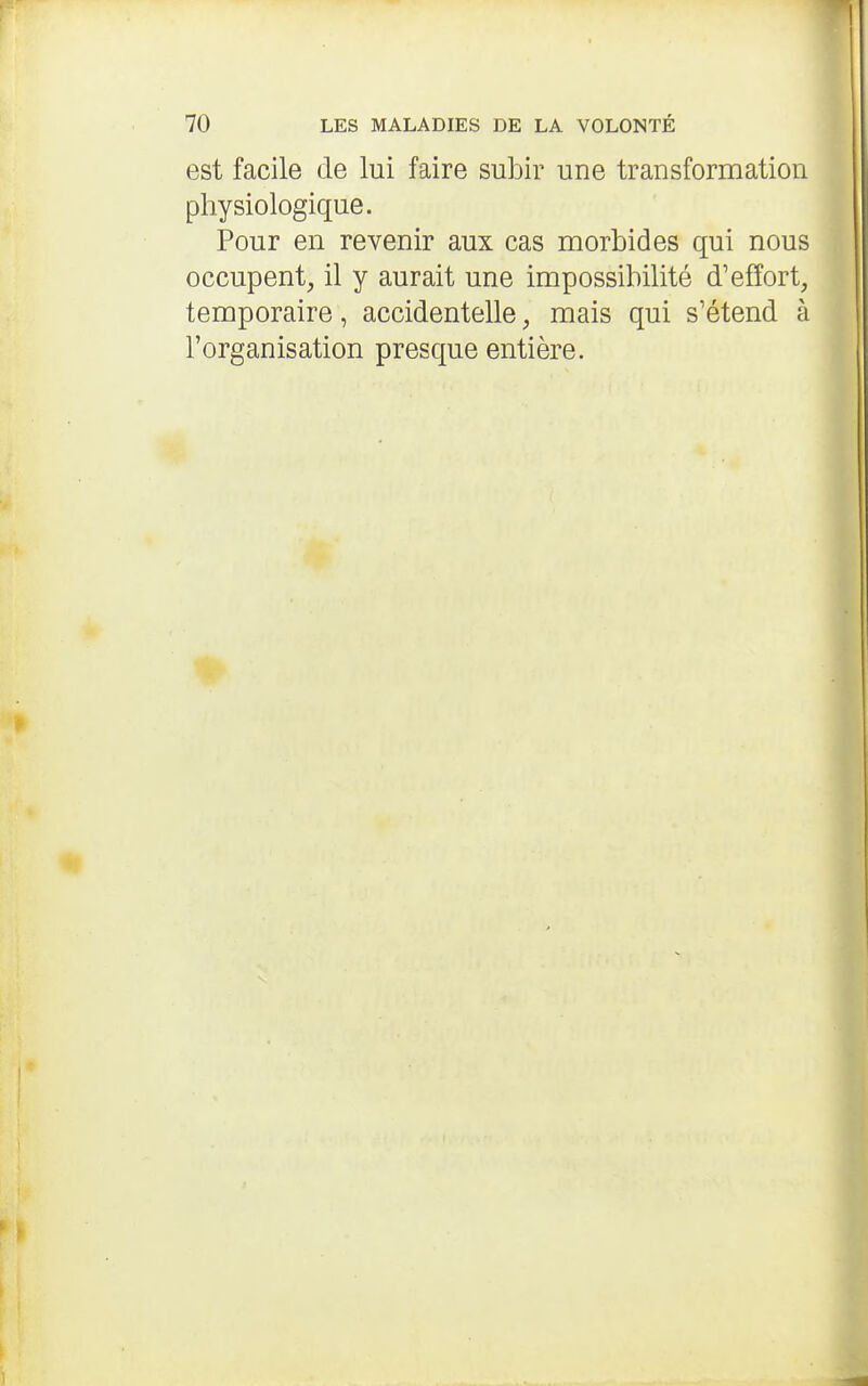 est facile cle lui faire subir une transformation physiologique. Pour en revenir aux cas morbides qui nous occupent, il y aurait une impossibilité d'effort, temporaire, accidentelle, mais qui s'étend à l'organisation presque entière.