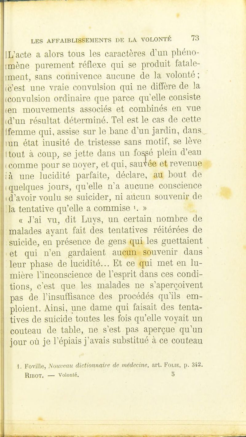 IL'acte a alors tous les caractères d'un pliéuo- imène parement réflexe qui se produit fatale- iment, sans connivence aucune de la volonté ; ic'est une vraie convulsion qui ne difî'ère de la (convulsion ordinaire que parce qu'elle consiste (en mouvements associés et combinés en vue td'un résultat déterminé. Tel est le cas de cette Ifemme qui, assise sur le banc d'un jardin, dans mn état inusité de tristesse sans motif, se lève ttout à coup, se jette dans un fossé plein d'eau (comme pour se noyer, et qui, sautée et revenue ià une lucidité parfaite, déclare, au bout de (quelques jours, qu'elle n'a aucune conscience I d'avoir voulu se suicider, ni aucun souvenir de :ia tentative qu'elle a commise k » « J'ai vu, dit Luys, un certain nombre de malades ayant fait des tentatives réitérées de ; suicide, en présence de gens qui les guettaient . et qui n'en gardaient aucun souvenir dans :ieur phase de lucidité... Et ce qui met en lu- mière l'inconscience de l'esprit dans ces condi- tions, c'est que les malades ne s'aperçoivent pas de l'insuffisance des procédés qu'ils em- ploient. Ainsi, une dame qui faisait des tenta- tives de suicide toutes les fois qu'elle voyait un couteau de table, ne s'est pas aperçue qu'un jour où je l'épiais j'avais substitué à ce couteau 1. Foville, Nouveau dictionnaire de médecine, art. Folie, p. 342. RiBOT. — Volonté. O