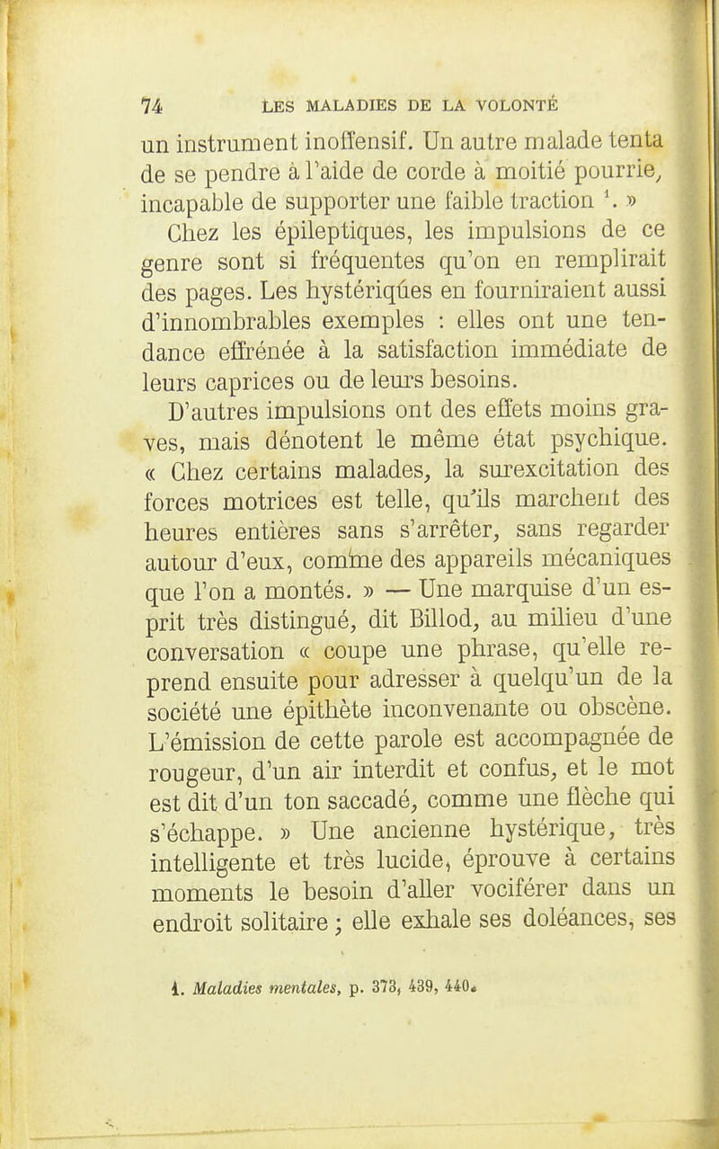 un instrument inoffensif. Un autre malade tenta de se pendre à Faide de corde à moitié pourrie, incapable de supporter une faible traction \ y) Chez les épileptiques, les impulsions de ce genre sont si fréquentes qu'on en remplirait des pages. Les hystériqûes en fourniraient aussi d'innombrables exemples : elles ont une ten- dance effrénée à la satisfaction immédiate de leurs caprices ou de lem^s besoins. D'autres impulsions ont des effets moins gra- des, mais dénotent le même état psychique. « Chez certains malades, la sm'excitation des forces motrices est telle, qu'ils marchent des heures entières sans s'arrêter, sans regarder autour d'eux, comine des appareils mécaniques que l'on a montés. » — Une marquise d'un es- prit très distingué, dit Billod, au milieu d'une conversation « coupe une phrase, qu'elle re- prend ensuite pour adresser à quelqu'un de la société une épithète inconvenante ou obscène. L'émission de cette parole est accompagnée de rougeur, d'un air interdit et confus, et le mot est dit d'un ton saccadé, comme une flèche qui s'échappe. » Une ancienne hystérique, très inteUigente et très lucide, éprouve à certains moments le besoin d'aller vociférer dans un endroit solitaire ; elle exliale ses doléances, ses i. Maladies mentales, p. 373, 439, 440*