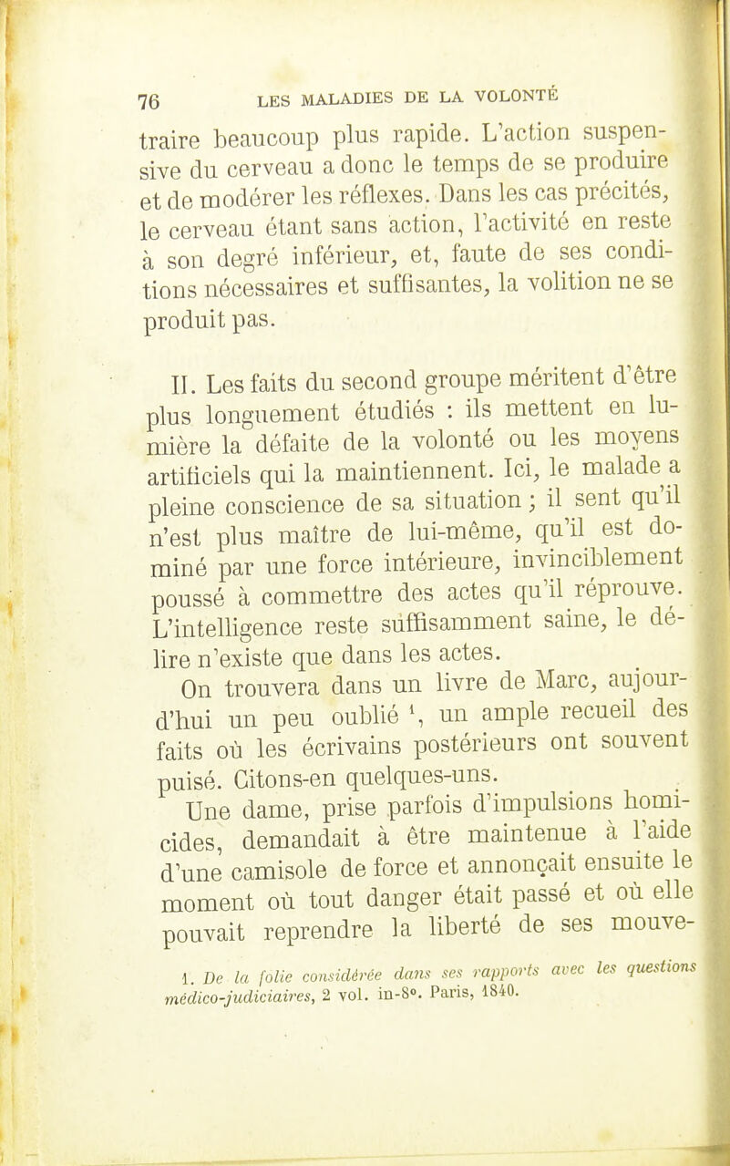 traire beaucoup plus rapide. L'action suspen- sive du cerveau a donc le temps de se produire et de modérer les réflexes. Dans les cas précités, le cerveau étant sans action, Tactivité en reste à son degré inférieur, et, faute de ses condi- tions nécessaires et suffisantes, la volition ne se produit pas. II. Les faits du second groupe méritent d'être plus longuement étudiés : ils mettent en lu- mière la défaite de la volonté ou les moyens artificiels qui la maintiennent. Ici, le malade a pleine conscience de sa situation ; il sent qu'il n'est plus maître de lui-même, qu'il est do- miné par une force intérieure, invinciblement poussé à commettre des actes qu'il réprouve. L'intelligence reste suffisamment saine, le dé- lire n'existe que dans les actes. On trouvera dans un livre de Marc, aujour- d'hui un peu oublié \ un ample recueil des faits où les écrivains postérieurs ont souvent puisé. Citons-en quelques-uns. Une dame, prise parfois d'impulsions homi- cides, demandait à être maintenue à l'aide d'une camisole de force et annonçait ensuite le moment où tout danger était passé et où elle pouvait reprendre la liberté de ses mouve- 1. De la folie considérée dam ses rapports avec les questions médico-judiciaires, 2 vol. in-S. Paris, 1840.