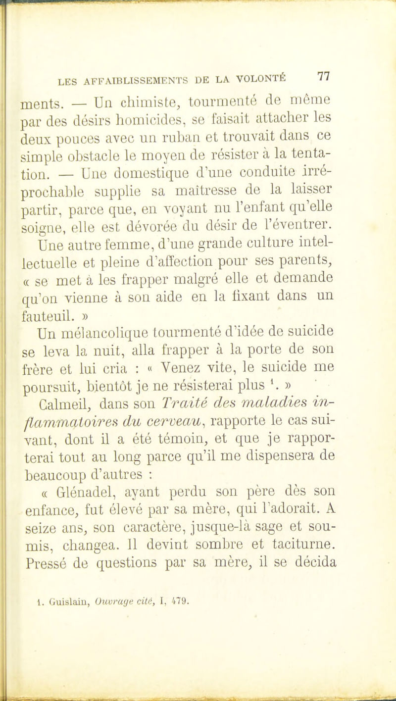 ments. — Un chimiste, tourmenté de môme par des désirs homicides, se faisait attacher les deux pouces avec un ruhan et trouvait dans ce simple obstacle le moyen de résister à la tenta- tion. — Une domestique d'une conduite irré- prochable supplie sa maîtresse de la laisser partir, parce que, en voyant nu l'enfant qu'elle soigne, elle est dévorée du désir de l'éventrer. Une autre femme, d'une grande culture intel- lectuelle et pleine d'affection pour ses parents, « se met à les frapper malgré elle et demande qu'on vienne cà son aide en la fixant dans un fauteuil. » Un méiancolique tourmenté d'idée de suicide se leva la nuit, alla frapper à la porte de son frère et lui cria : « Venez vite, le suicide me poursuit, bientôt je ne résisterai plus ^ » Galmeil, dans son Traité des maladies in- flammatoires du cerveau, rapporte le cas sui- vant, dont il a été témoin, et que je rappor- terai tout au long parce qu'il me dispensera de beaucoup d'autres : « Glénadel, ayant perdu son père dès son enfance, fut élevé par sa mère, qui l'adorait. A seize ans, son caractère, jusque-là sage et sou- mis, changea. 11 devint sombre et taciturne. Pressé de questions par sa mère, il se décida l. Guislaiu, Ouvruye cite, I, 479.