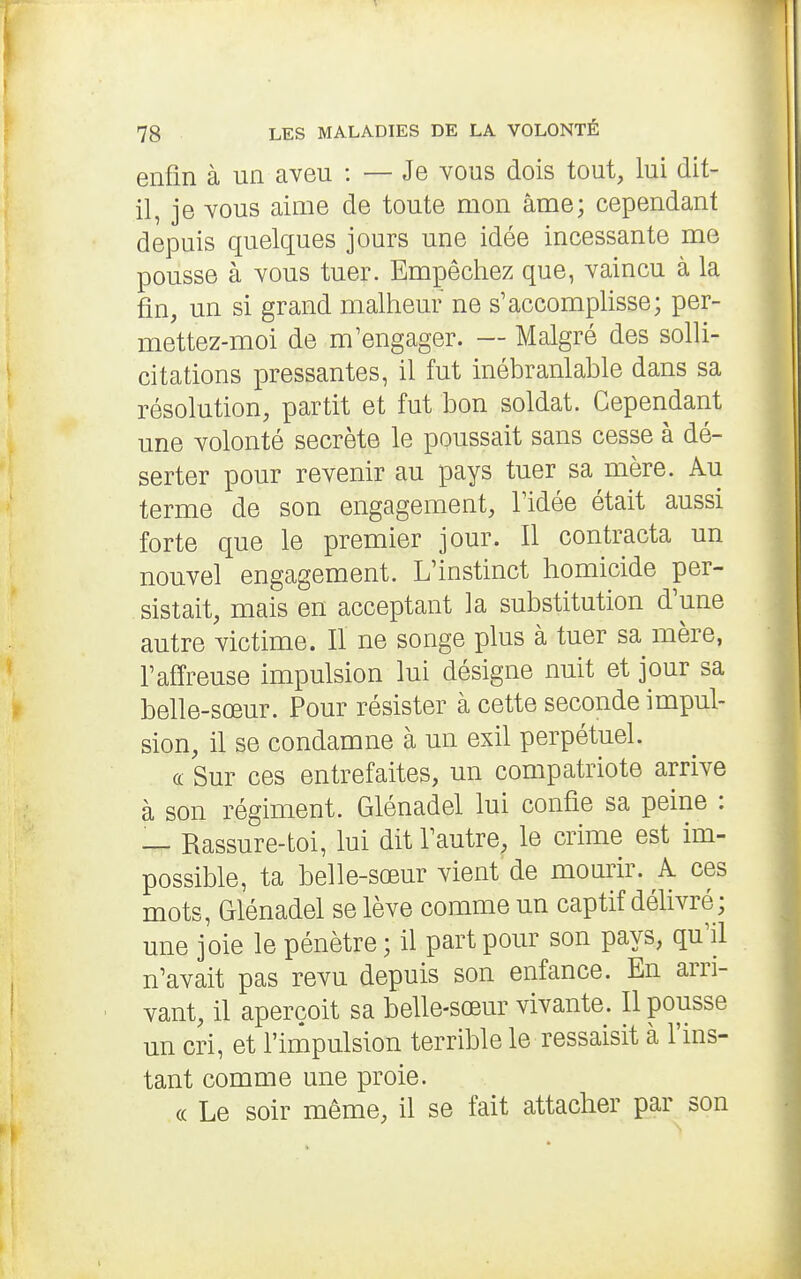 enfin à un aveu : — Je vous dois tout, lui dit- il, je vous aime de toute mon âme; cependant depuis quelques jours une idée incessante me pousse à vous tuer. Empêchez que, vaincu à la fin, un si grand malheur ne s'accomphsse; per- mettez-moi de m'engager. — Malgré des solli- citations pressantes, il fut inébranlable dans sa résolution, partit et fut bon soldat. Cependant une volonté secrète le poussait sans cesse à dé- serter pour revenir au pays tuer sa mère. Au terme de son engagement, l'idée était aussi forte que le premier jour. Il contracta un nouvel engagement. L'instinct homicide per- sistait, mais en acceptant la substitution d'une autre victime. Il ne songe plus à tuer sa mère, l'affreuse impulsion lui désigne nuit et jour sa belle-sœur. Pour résister à cette seconde impul- sion, il se condamne à un exil perpétuel. (c Sur ces entrefaites, un compatriote arrive à son régiment. Glénadel lui confie sa peine : — Rassure-toi, lui dit l'autre, le crime est im- possible, ta belle-sœur vient'de mourir. A ces mots, Glénadel se lève comme un captif délivré ; une joie le pénètre ; il part pour son pays, qu'il n'avait pas revu depuis son enfance. En arri- vant, il aperçoit sa belle-sœur vivante. Il pousse un cri, et l'impulsion terrible le ressaisit à l'ins- tant comme une proie. (( Le soir même, il se fait attacher par son