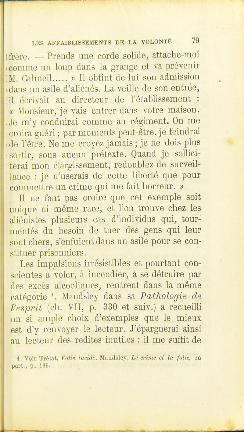 [frère. — Prends une corde solide, attache-moi .comme un loup dans la grange et va prévenir :M. Calmeil » Il obtint de lui son admission idans un asile d'aliénés. La veille de son entrée, il écrivait au directeur de l'établissement : « Monsieur, je vais entrer dans votre maison. ,Je m'y conduirai comme au régiment. On me croira guéri ; par moments peut-être, je feindrai I de l'être. Ne me croyez jamais ; je ne dois plus I sortir, sous aucun prétexte. Quand je sollici- terai mon élargissement, redoublez de surveil- ■ lance : je n'userais de cette liberté que pour ■ commettre un crime qui me fait horreur. » Il ne faut pas croire que cet exemple soit unique ni même rare, et l'on trouve chez les aliénistes plusieurs cas d'individus qui, tour- mentés du besoin de tuer des gens qui leur sont chers, s'enfuient dans un asile pour se con- stituer prisonniers. Les impulsions irrésistibles et pourtant con- scientes à voler, à incendier, à se détruire par des excès alcooliques, rentrent dans la même catégorie ^ Maudsley dans sa Pathologie de Vesidrit (ch. VII, p. 330 et suiv.) a recueiUi un si ample choix d'exemples que le mieux est d'y renvoyer le lecteur. J'épargnerai ainsi au lecteur des redites inutiles : il me suffit de 1. Voir Trélat, Folie lucide. Maudsley, Le crime et la folie, en part., p. 186.