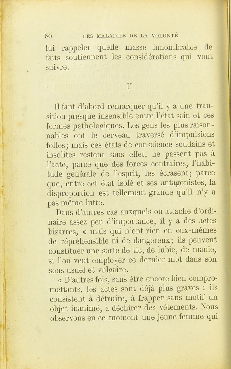 lui rappeler quelle masse innombrable de faits soutiennent les considérations qui vont suivre. II 11 faut d'abord remarquer qu'il y a une tran- sition presque insensible entre l'état sain et ces formes pathologiques. Les gens les plus raison- nables ont le cerveau traversé d'impulsions folles; mais ces états de conscience soudains et insolites restent sans effet, ne passent pas à l'acte, parce que des forces contraires, l'habi- tude générale de l'esprit, les écrasent; parce que, entre cet état isolé et ses antagonistes, la disproportion est tellement grande qu'il n'y a pas même lutte. Dans d'autres cas auxquels on attache d'ordi- naire assez peu d'importance, il y a des actes bizarres, « mais qui n'ont rien en eux-mêmes de répréhensible ni de dangereux; ils peuvent constituer une sorte de tic, de lubie, de manie, si l'on veut employer ce dernier mot dans son sens usuel et vulgaire. « D'autres fois, sans être encore bien compro- mettants, les actes sont déjà plus graves : ils consistent à détruire, à frapper sans motif un objet inanimé, à déchirer des vêtements. Nous observons en ce moment une jeune femme qui