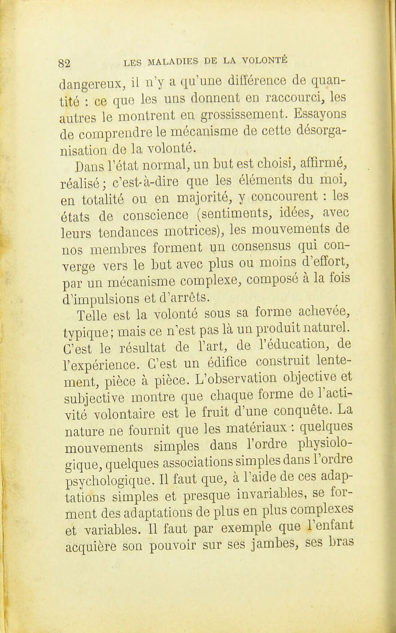 dangereux, il n'y a qu'une différence de quan- tité : ce que les uns donnent en raccourci, les autres le montrent en grossissement. Essayons de comprendre le mécanisme de cette désorga- nisation de la volonté. Dans rétat normal, un but est choisi, affirmé, réalisé; c'est-à-dire que les éléments du moi, en totalité ou en majorité, y concourent : les états de conscience (sentiments, idées, avec leurs tendances motrices), les mouvements de nos membres forment un consensus qui con- verge vers le but avec plus ou moins d'effort, par un mécanisme complexe, composé à la fois d'impulsions et d'arrêts. Telle est la volonté sous sa forme achevée, typique ; mais ce n'est pas là un produit naturel. C'est le résultat de l'art, de l'éducation, de l'expérience. C'est un édifice construit lente- ment, pièce à pièce. L'observation objective et subjective montre que chaque forme de l'acti- vité volontaire est le fruit d'une conquête. La nature ne fournit que les matériaux : quelques mouvements simples dans l'ordre physiolo- gique, quelques associations simples dans l'ordre psychologique. Il faut que, à l'aide de ces adap- tations simples et presque invariables, se for- ment des adaptations de plus en plus complexes et variables. Il faut par exemple que l'enfant acquière son pouvoir sur ses jambes, ses bras