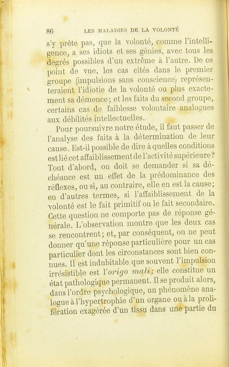 s'y prête pas, que la volonté, comme l'intelli- gence, a ses idiots et ses génies, avec tous les degrés possibles d'un extrême à l'autre. De ce point de vue, les cas cités dans le premier groupe (impulsions sans conscience) représen- teraient l'idiotie de la volonté ou plus exacte- ment sa démence; et les faits du second groupe, certains cas de faiblesse volontaire analogues aux débilités intellectuelles. Pour poursuivre notre étude, il faut passer de l'analyse des faits à la détermination de leur cause. Est-il possible de dire à quelles conditions estlié cet affaiblissement de l'activité supérieure? Tout d'abord, on doit se demander si sa dé- chéance est un effet de la prédominance des réflexes, ou si, au contraire, elle en est la cause; en d'autres termes, si l'affaiblissement de la volonté est le fait primitif ou le fait secondaire. Cette question ne comporte pas de réponse gé- nérale. L'observation montre que les deux cas se rencontrent; et, par conséquent, on ne peut donner qu'une réponse particulière pour un cas particulier dont les circonstances sont bien con- nues. 11 est indubitable que souvent l'impulsion irrésistible est Vorigo mali; elle constitue un état pathologique permanent. Il se produit alors, dans l'ordre psychologique, un phénomène ana- logue à l'hypertrophie d'un organe ou à la proli- fération exagérée d'un tissu dans une partie du