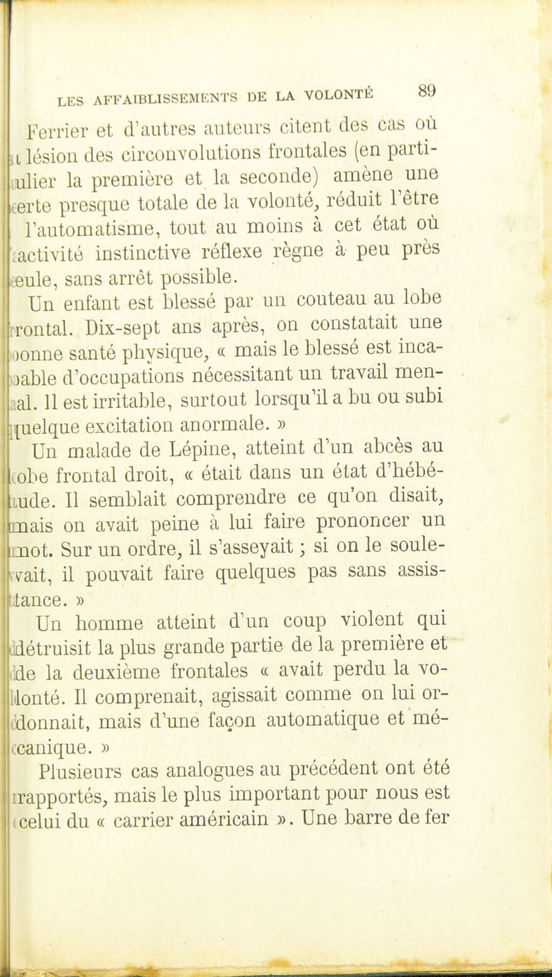 LES AFFAIBLISSEMENTS DE LA VOLONTÉ 89 Ferrier et d'autres auteurs citent des cas où Il lésion des circonvolutions frontales (en parti- uulier la première et la seconde) amène une tarte presque totale de la volonté, réduit l'être l'automatisme, tout au moins à cet état où tactivité instinctive réflexe règne à peu près eeule, sans arrêt possible. Un enfant est blessé par un couteau au lobe rrontal. Dix-sept ans après, on constatait une loonne santé physique, « mais le blessé est inca- laable d'occupations nécessitant un travail men- aal. 11 est irritable, surtout lorsqu'il a bu ou subi [quelque excitation anormale. » Un malade de Lépine, atteint d'un abcès au cobe frontal droit, « était dans un état d'hébé- ,iude. Il semblait comprendre ce qu'on disait, mais on avait peine cà lui faire prononcer un mot. Sur un ordre, il s'asseyait ; si on le soule- rvait, il pouvait faire quelques pas sans assis- tance. » Un homme atteint d'un coup violent qui ddétruisit la plus grande partie de la première et dde la deuxième frontales « avait perdu la vo- lionté. Il comprenait, agissait comme on lui or- ddonnait, mais d'une façon automatique et mé- ccanique. » Plusieurs cas analogues au précédent ont été irapportés, mais le plus important pour nous est (celui du (( carrier américain ». Une barre de fer