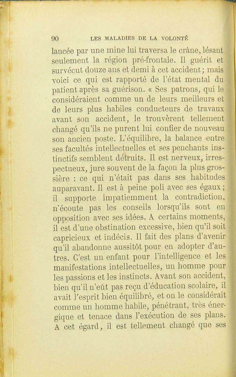 lancée par une naine lui traversa le crâne, lésant seulement la région pré-frontale. Il guérit et survécut douze ans et demi à cet accident; mais voici ce qui est rapporté de l'état mental du patient après sa guérison. « Ses patrons, qui le considéraient comme un de leurs meilleurs et de leurs plus habiles conducteurs de travaux avant son accident, le trouvèrent tellement changé qu'ils ne purent lui confier de nouveau son ancien poste. L'équilibre, la balance entre ses facultés intehectuelles et ses penchants ins- tinctifs semblent détruits. Il est nerveux, irres- pectueux, jure souvent de la façon la plus gros- sière : ce qui n'était pas dans ses habitudes auparavant. Il est à peine poli avec ses égaux ; il supporte impatiemment la contradiction, n'écoute pas les conseils lorsqu'ils sont en opposition avec ses idées. A certains moments, il est d'une obstination excessive, bien qu'il soit capricieux et indécis. Il fait des plans d'avenir qu'il abandonne aussitôt pour en adopter d'au- tres. C'est un enfant pour l'intelligence et les manifestations intellectuelles, un homme pour les passions et les instincts. Avant son accident, bien qu'il n'eût pas reçu d'éducation scolaire, il avait resprit bien équiUbré, et on le considérait comme un homme habile, pénétrant, très éner- gique et tenace dans l'exécution de ses plans. A cet égard, il est tellement changé que ses