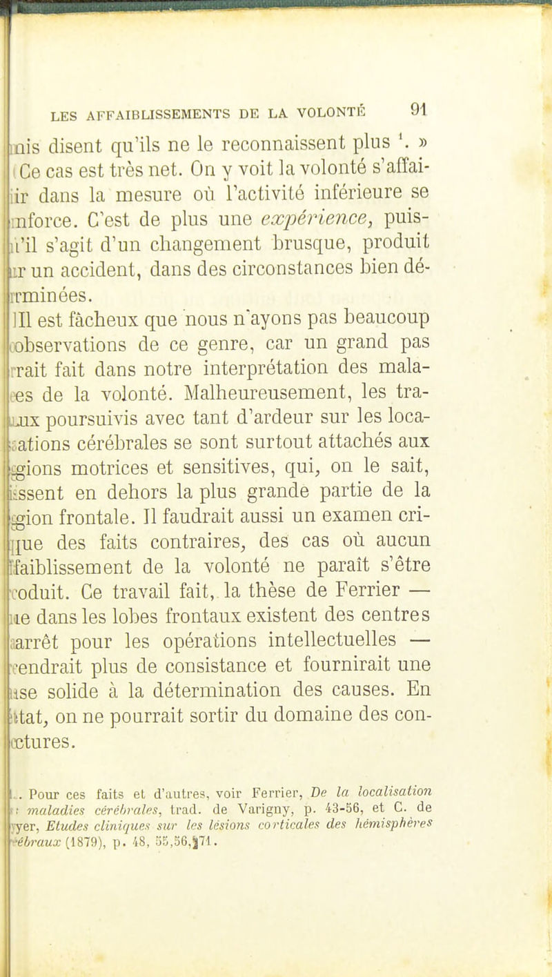 mis disent qu'ils ne le reconnaissent plus \ » I Ce cas est très net. On y voit la volonté s'affai- iir dans la mesure où l'activité inférieure se inforce. C'est de plus une expérience, puis- ii'il s'agit d'un changement brusque, produit ir un accident, dans des circonstances bien dé- rrminées. ]I1 est fâcheux que nous n'ayons pas beaucoup cobservations de ce genre, car un grand pas rrait fait dans notre interprétation des mala- ees de la volonté. Malheureusement, les tra- jjix poursuivis avec tant d'ardeur sur les loca- fations cérébrales se sont surtout attachés aux igions motrices et sensitives, qui, on le sait, iissent en dehors la plus grande partie de la £gion frontale. Il faudrait aussi un examen cri- que des faits contraires, des cas où aucun ffaiblissement de la volonté ne paraît s'être •coduit. Ce travail fait, la thèse de Ferrier — l'ie dans les lobes frontaux existent des centres ;iarrêt pour les opérations intellectuelles — -rendrait plus de consistance et fournirait une lise solide à la détermination des causes. En ittat, on ne pourrait sortir du domaine des con- cctures. l.. Pour ces faits et d'autres, voir Ferrier, Be la localisation >■; maladies cérébrales, trad. de Varigny, p. 43-56, et C. de vyer, Etudes cliniques sur les lésions corticales des hémisphères •■ébraux (1879), p. 48, 35,S6,5|71.