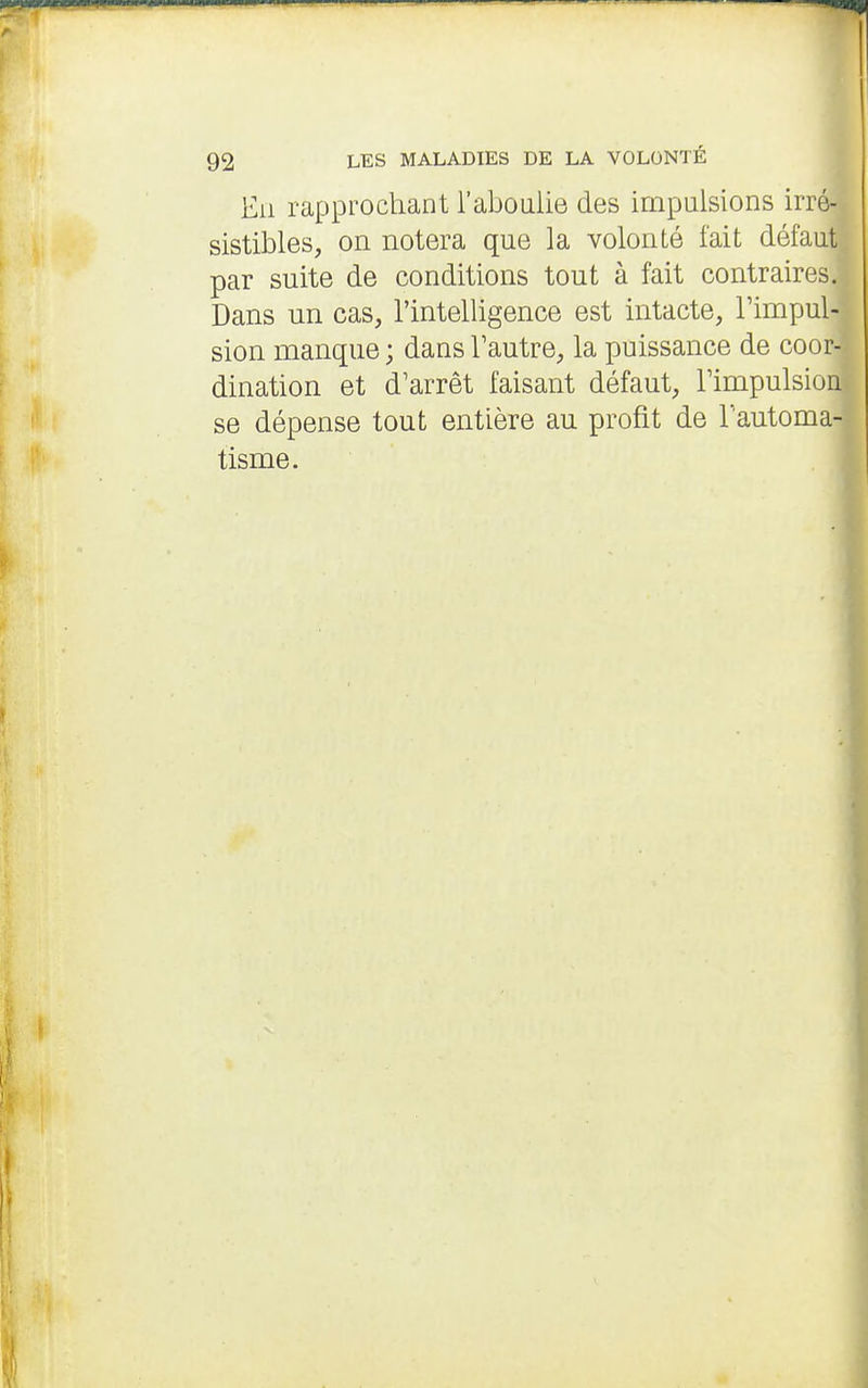 Eii rapprochant l'aboulie des impulsions irré- sistibles, on notera que la volonté fait défaut par suite de conditions tout à fait contraires. Dans nn cas, l'intelligence est intacte, l'impul- sion manque ; dans Tautre, la puissance de coor- dination et d'arrêt faisant défaut, Timpulsion se dépense tout entière au profit de l'automa- tisme.