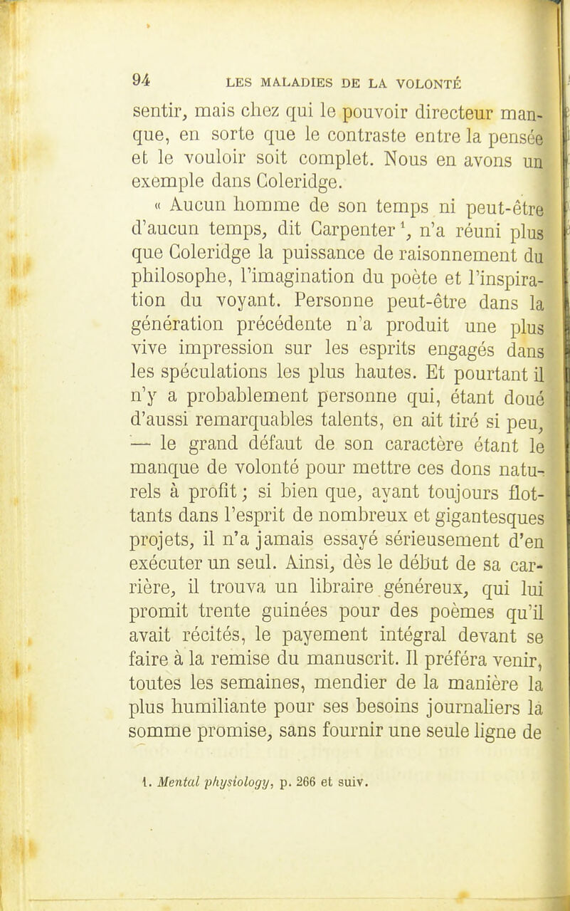 sentir, mais chez qui le pouvoir directeur man- que, en sorte que le contraste entre la pensée et le vouloir soit complet. Nous en avons un exemple dans Coleridge. « Aucun homme de son temps ni peut-être d'aucun temps, dit Garpenter \ n'a réuni plus que Coleridge la puissance de raisonnement du philosophe, l'imagination du poète et l'inspira- tion du voyant. Personne peut-être dans la génération précédente n'a produit une plus vive impression sur les esprits engagés dans les spéculations les plus hautes. Et pourtant il n'y a probablement personne qui, étant doué d'aussi remarquables talents, en ait tiré si peu, — le grand défaut de son caractère étant le manque de volonté pour mettre ces dons natu- rels à profit ; si bien que, ayant toujours flot- tants dans l'esprit de nombreux et gigantesques projets, il n'a jamais essayé sérieusement d'en exécuter un seul. Ainsi, dès le début de sa car- rière, il trouva un libraire généreux, qui lui promit trente guinées pour des poèmes qu'il avait récités, le payement intégral devant se faire à la remise du manuscrit. Il préféra venir, toutes les semaines, mendier de la manière la plus humiliante pour ses besoins journaliers là somme promise, sans fournir une seule ligne de {. Mental physîology, p. 266 et suiv.