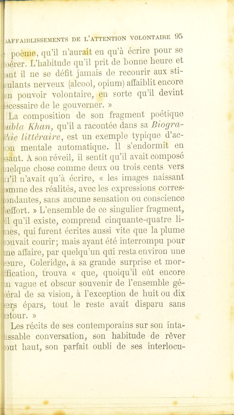 ' poème, qu'il n'aurait eu qu'à écrire pour se oérer. L'iiabitude qu'il prit de bonne heure et .mi il ne se défit jamais de recourir aux sti- ulants nerveux (alcool, opium) affaiblit encore 11 pouvoir volontaire, en sorte qu'il devint . îcessaire de le gouverner. » La composition de son fragment poétique lubla Khan, qu'il a racontée dans sa Biogra- 'ùe littéraire, est un exemple typique d'ac- mentale automatique. 11 s'endormit en ^aot. A son réveil, il sentit qu il avait composé 1 lelque chose comme deux ou trois cents vers l'il n'avait qu'à écrire, « les images naissant )mme des réalités, avec les expressions corres- I jndantes, sans aucune sensation ou conscience ■ effort. )) L'ensemble de ce singulier fragment, fil qu'il existe, comprend cinquante-quatre li- I les, qui furent écrites aussi vite que la plume :tuvait courir; mais ayant été interrompu pour ne affaire, par quelqu'un qui resta environ une 3ure, Goleridge, cà sa grande surprise et mor- fication, trouva « que, quoiqu'il eût encore 11 vague et obscur souvenir de l'ensemble gé- éral de sa vision, à l'exception de huit ou dix 3rs épars, tout le reste avait disparu sans .'3tour. » Les récits de ses contemporains sur son inta- iissable conversation, son habitude de rêver wut haut, son parfait oubli de ses interlocu-