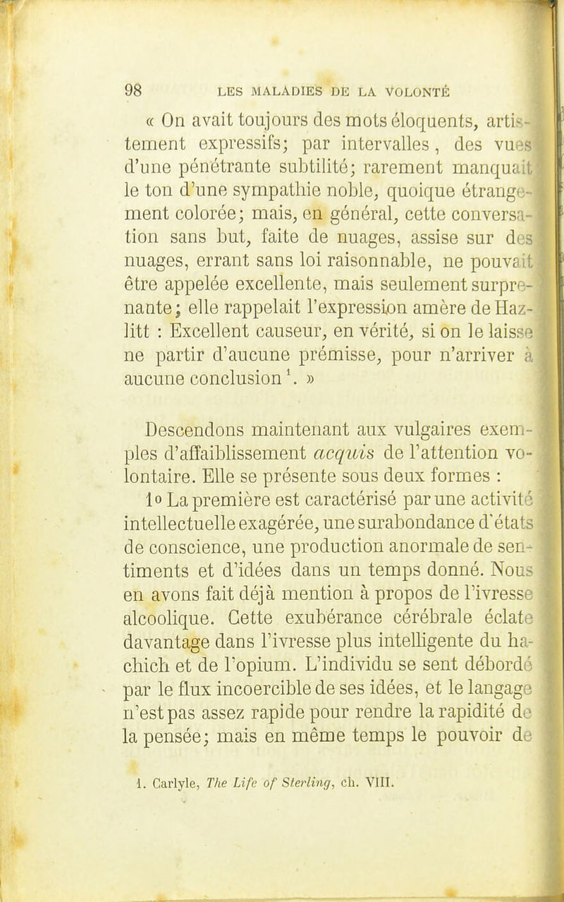 (( On avait toujours des mots éloquents, artis- tement expressifs; par intervalles, des vn - d'une pénétrante subtilité; rarement manquai,, le ton d'une sympathie noble, quoique étrange- ment colorée; mais, en général, cette conversa- tion sans but, faite de nuages, assise sur d' nuages, errant sans loi raisonnable, ne pouvsi l être appelée excellente, mais seulement surpre- ' nante; elle rappelait l'expression amère deHaz- i litt : Excellent causeur, en vérité, si on le laisse I ne partir d'aucune prémisse, pour n'arriver i\ aucune conclusion ^. » Descendons maintenant aux vulgaires exem- ples d'affaiblissement acquis de l'attention vo - lontaire. Elle se présente sous deux formes : lo La première est caractérisé par une activil ■ intellectuelle exagérée, une surabondance d'éta ^ de conscience, une production anormale de sen- timents et d'idées dans un temps donné. Nous en avons fait déjà mention à propos de l'ivresse alcoolique. Cette exubérance cérébrale éclata- davantage dans l'ivresse plus intelligente du ha chich et de l'opium. L'individu se sent débord par le flux incoercible de ses idées, et le langag • n'est pas assez rapide pour rendre la rapidité do la pensée; mais en même temps le pouvoir d 1. Carlyle, The Life of Sterling, ch. VIII.
