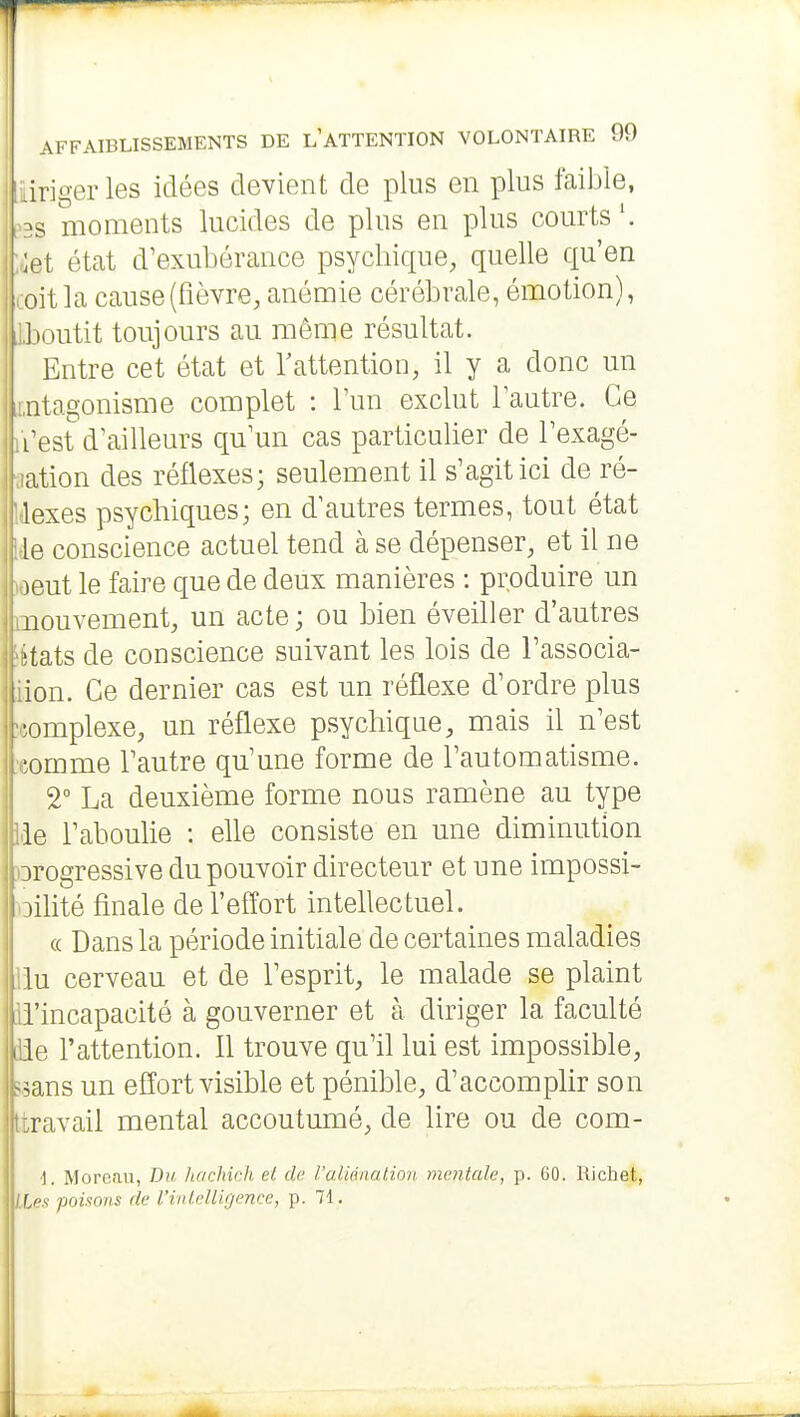 1 AFFAIBLISSEMENTS DE l'ATTENTION VOLONTAIRE 99 iiriger les idées devient de plus en plus faible, ;^3S moments lucides de plus en plus courts'. :ùet état d'exubérance psychique, quelle qu'en oit la cause (fièvre, anémie cérébrale, émotion), Jioutit toujours au même résultat. I Entre cet état et rattention, il y a donc un iitagonisme complet : l'un exclut l'autre. Ce Test d'ailleurs qu'un cas particulier de l'exagé- ation des réflexes; seulement il s'agit ici de ré- lexes psychiques; en d'autres termes, tout état le conscience actuel tend à se dépenser, et il ne )eut le faire que de deux manières : produire un nouvement, un acte; ou bien éveiller d'autres 'tats de conscience suivant les lois de l'associa- ion. Ce dernier cas est un réflexe d'ordre plus •omplexe, un réflexe psychique, mais il n'est ! ;omme l'autre qu'une forme de l'automatisme. 2 La deuxième forme nous ramène au type le l'aboulie : elle consiste en une diminution progressive du pouvoir directeur et une impossi- )ilité finale de l'effort intellectuel. « Dans la période initiale de certaines maladies lu cerveau et de l'esprit, le malade se plaint l'incapacité à gouverner et à diriger la faculté ide l'attention. Il trouve qu'il lui est impossible, 5.3ans un effort visible et pénible, d'accomplir son (travail mental accoutumé, de lire ou de com- i. Moreau, Du hachich et de raliénation mentale, p. 60. Richet, r.^.f poinons de l'inlelligence, p. 71.