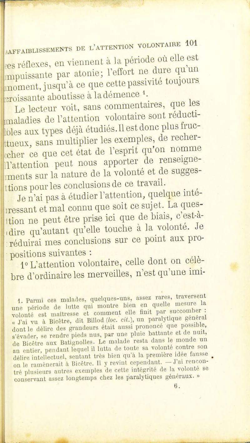 .^s réflexes, en viennent à la période où elle est ^puissante par atonie; Teffort ne dure quun moment, jusqu^à ce que cette passivité toujoms. Poissante aboutisse à la dém.ence '. n Le lecteur voit, sans commentaires, que les maladies de Tattention volontaire sont reducti- toles aux types déjà étudiés.Ilestdonc plus fruc- tueux, sans multiplier les exemples, de recher- ccher ce que cet état de Tesprit qu'on nomme IVattention peut nous apporter de renseigne- ments sur la nature de la volonté et de sugges- ttions pour les conclusions de ce travail. _ ^ Je n^ai pas à étudier Tattention, quelque mte- iressant et mal connu que soit ce sujet. La ques- ltion ne peut être prise ici que de biais, c est-a- ,dire qu'autant qu'elle touche à la volonté. Je : réduirai mes conclusions sur ce pomt aux pro- positions suivantes : ■ 1° L'attention volontaire, celle dont on célè- bre d'ordinaire les merveilles, n'est qu'une imi- 1 Parmi ces malades, quelques-uns, assez rares, traversent une période de lutte qui montre bien en quelle mesure la volonîé est maîtresse et comment elle finit par succomber I J'ai vu à Bicêtre, dit Billod {loc. ciL), un paralytique général dont le délire des grandeurs était aussi prononcé que possible s'évader, se rendre pieds nus, par une pluie battante et de nuit, de Bicêtre aux BatignoUes. Le malade resta dans le monde un an entier, pendant lequel il lutta de toute sa volonté contre son délire intellectuel, sentant très bien qu'Èi la première idée fausse on le ramènerait à Bicêtre. Il y revint cependant. - J'ai rencon- tré plusieurs autres exemples de cette intégrité de la volonté se conservant assez longtemps chez les paralytiques généraux. » 6.