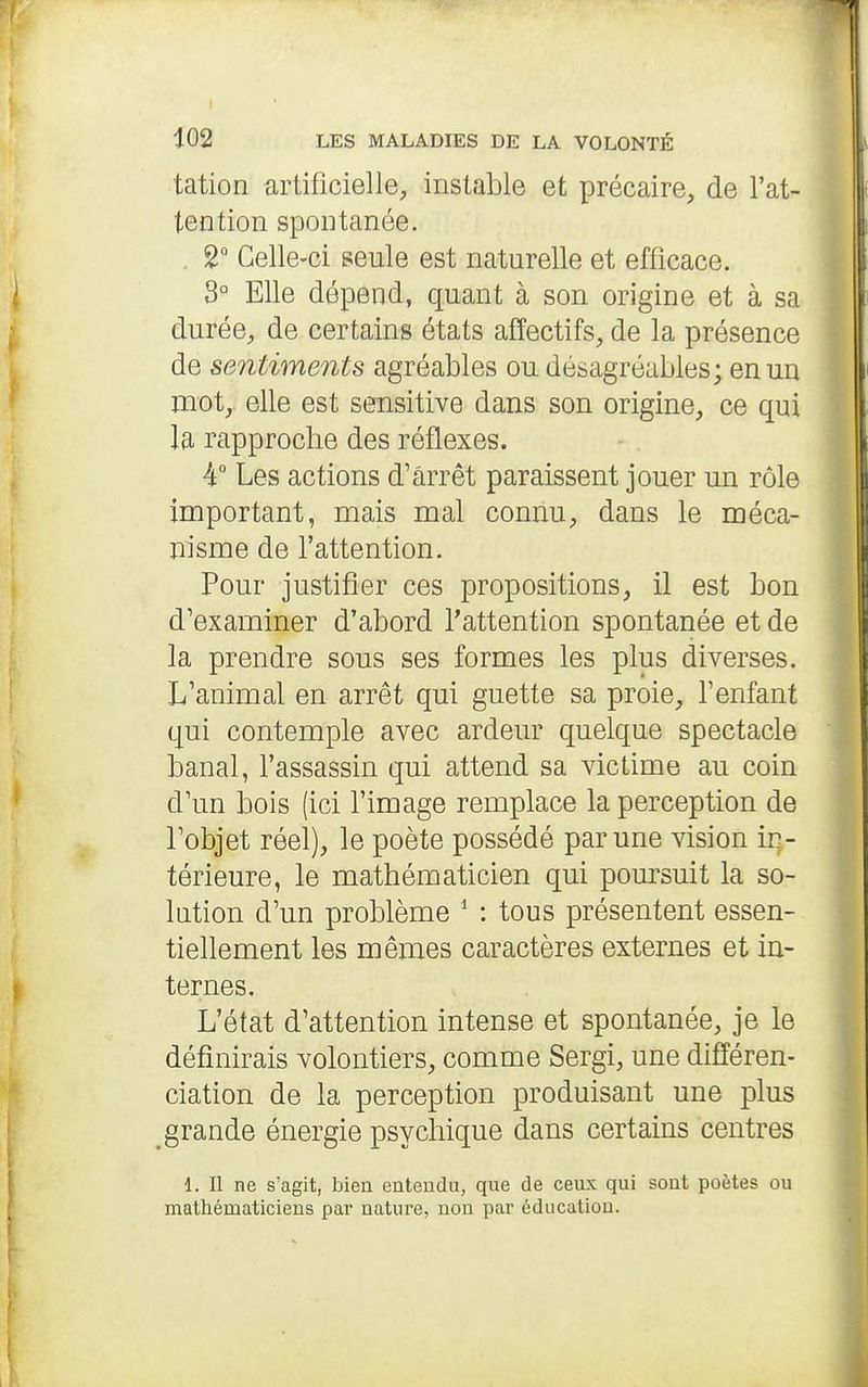 tation artificielle, instable et précaire, de l'at- tention spontanée. 2° Celle-ci seule est naturelle et efficace. 3° Elle dépend, quant à son origine et à sa durée, de certains états affectifs, de la présence de sentiments agréables ou désagréables; en un mot,, elle est sensitive dans son origine, ce qui la rapproche des réflexes. 4° Les actions d'arrêt paraissent jouer un rôle important, mais mal connu, dans le méca- nisme de l'attention. Pour justifier ces propositions, il est bon d'examiner d'abord l'attention spontanée et de la prendre sous ses formes les plus diverses. L'animal en arrêt qui guette sa proie, l'enfant qui contemple avec ardeur quelque spectacle banal, l'assassin qui attend sa victime au coin d'un bois (ici l'image remplace la perception de l'objet réel), le poète possédé par une vision in- térieure, le mathématicien qui poursuit la so- lution d'un problème * : tous présentent essen- tiellement les mêmes caractères externes et in- ternes. L'état d'attention intense et spontanée, je le définirais volontiers, comme Sergi, une différen- ciation de la perception produisant une plus grande énergie psychique dans certains centres 1. Il ne s'agit, bien euteudu, que de ceux qui sout poètes ou mathématiciens par nature, non par éducation.