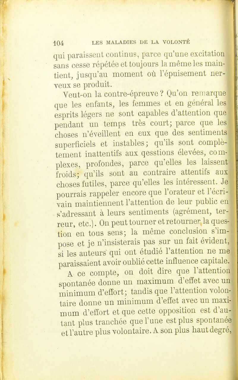 qui paraissent continus, parce qu'une excitation sans cesse répétée et toujours la même les main- tient, jusqu'au moment où l'épuisement ner- veux se produit. Veut-on la contre-épreuve? Qu'on remarque que les enfants, les femmes et en général les esprits légers ne sont capables d'attention que pendant un temps très court; parce que les choses n'éveillent en eux que des sentiments superficiels et instables; qu'ils sont complè- tement inattentifs aux qesstions élevées, com- plexes, profondes, parce qu'elles les laissent froids; qu'ils sont au contraire attentifs aux choses futiles, parce qu'elles les intéressent. Je pourrais rappeler encore que l'orateur et l'écri- vain maintiennent l'attention de leur pubhc en s'adressant à leurs sentiments (agrément, ter- reur, etc.). On peut tourner et retourner, la ques- tion'en tous sens; la même conclusion s'im- pose et je n'insisterais pas sur un fait évident, si les auteurs qui ont étudié l'attention ne me paraissaient avoir oublié cette influence capitale. A ce compte, on doit dire que l'attention spontanée donne un maximum d'effet avec un minimum d'effort; tandis que l'attention volon- taire donne un minimum d'effet avec un maxi- mum d'effort et que cette opposition est d'au- tant plus tranchée que l'une est plus spontanée et l'autre plus volontaire. A son plus haut degré,