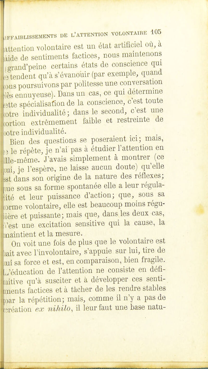 ilttention volontaire est un état artificiel où, à ixide de sentiments factices, nous maintenons > arand'peine certains états de conscience qui •Rendent qu'à s'évanouir (par exemple, quand )3us poursuivons par politesse une conversation fès ennuyeuse). Dans un cas, ce qui détermine »j3tte spécialisation de la conscience, c'est toute ootre individualité ; dans le second, c'est une oortion extrêmement faible et restreinte de ootre individualité. Bien des questions se poseraient ici; mais, 53 le répète, je n'ai pas à étudier l'attention en OUe-même. J'avais simplement à montrer (ce lui, je l'espère, ne laisse aucun doute) qu'elle sst dans son origine de la nature des réflexes; me sous sa forme spontanée elle a leur régula- iité et leur puissance d'action; que, sous sa }Drme volontaire, elle est beaucoup moins régu- idère et puissante; mais que, dans les deux cas, l'est une excitation sensitive qui la cause, la Inaintient et la mesure. I On voit une fois de plus que le volontaire est laait avec l'involontaire, s'appuie sur lui, tire de 'uni sa force et est, en comparaison, bien fragile. J^'éducation de l'attention ne consiste en défi- nitive qu'à susciter et à développer ces senti- ments factices et à tâcher de les rendre stables jDar la répétition; mais, comme il n'y a pas de >îréation ex nihilo, il leur faut une base natu- I