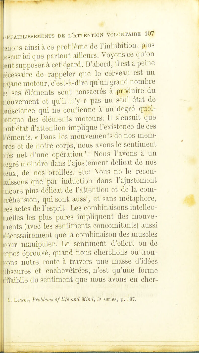 mous ainsi cà ce problème de Tinhibition, plus )3cur ici que partout ailleurs. Voyons ce qu'on mi supposer.à cet égard. D'abord, il est à peine cessaire de rappeler que le cerveau est un gane moteur, c'est-à-dire qu'un grand nombre ) ses éléments sont consacrés à produire du ouvement et qu'il n'y a pas un seul état de )nscience qui ne contienne à un degré quel- .nque des éléments moteurs. Il s'ensuit que .ut état d'attention implique l'existence de ces éments. « Dans les mouvements de nos mem- res et de notre corps, nous avons le sentiment •os net d'une opération'. Nous l'avons à un gré moindre dans l'ajustement délicat de nos 3UX, de nos oreilles, etc; Nous ne le recon- aissons que par induction dans l'ajustement iicore plus délicat de l'attention et de la com- réhension, qui sont aussi, et sans métaphore, es actes de l'esprit. Les combinaisons intellec- aelles les plus pures impliquent des mouve- lents (avec les sentiments concomitants) aussi écessairement que la combinaison des muscles our manipuler. Le sentiment d'effort ou de spos éprouvé, quand nous cherchons ou trou- ons notre route à travers une masse d'idées bscures et enchevêtrées, n'est qu'une forme fîaibUe du sentiment que nous avons en cher- 1. Lewes, Pt'oblems oflife and Mind, 3» ëerleâ, p. 397.