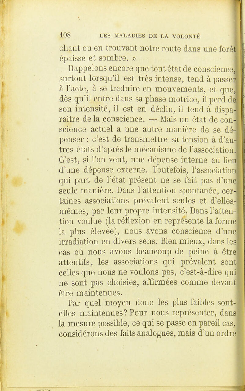 chant ou en trouvant notre route dans une forêfc épaisse et sombre. » * Rappelons encore que tout état de conscience, surtout lorsqu'il est très intense, tend à passer à Tacte, à se traduire en mouvements, et que, dès qu'il entre dans sa phase motrice, il perd de son intensité, il est en déclin, il tend à dispa- raître de la conscience. — Mais un état de con- science actuel a une autre manière de se dé- penser : c'est de transmettre sa tension à d'au très états d'après le mécanisme de l'association C'est, si l'on veut, une dépense interne au lieu d'une dépense externe. Toutefois, l'association qui part de l'état présent ne se fait pas d'une seule manière. Dans l'attention spontanée, cer- taines associations prévalent seules et d'elles- mêmes, par leur propre intensité. Dans l'atten- tion voulue (la réflexion en représente la forme la plus élevée), nous avons conscience d'une irradiation en divers sens. Bien mieux, dans les cas où nous avons beaucoup de peine à être attentifs, les associations qui prévalent sont celles que nous ne voulons pas, c'est-à-dire qui ne sont pas choisies, affirmées comme devant être maintenues. Par quel moyen donc les plus faibles sont- elles maintenues? Pour nous représenter, dans la mesure possible, ce qui se passe en pareil cas, considérons des faits analogues, mais d'un ordre