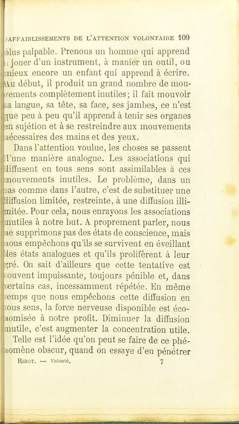iblus palpable. Prenons un homme qui apprend ;i jouer d'un instrument, à manier un outil, ou mieux encore un enfant qui apprend à écrire, ^u début, il produit un grand nombre de mou- rrements complètement inutiles; il fait mouvoir £a langue, sa tête, sa face, ses jambes, ce n'est [lue peu à peu qu'il apprend à tenir ses organes îtn sujétion et à se restreindre aux mouvements nécessaires des mains et des yeux. Dans l'attention voulue, les choses se passent [l'une manière analogue. Les associations qui liiffusent en tous sens sont assimilables à ces mouvements inutiles. Le problème, dans un 'zas comme dans l'autre, c'est de substituer une Iliiffusion limitée, restreinte, à une diffusion illi- mitée. Pour cela, nous enrayons les associations inutiles à notre but. k. proprement parler, nous me supprimons pas des états de conscience, mais laous empêchons qu'ils se survivent en éveillant lies états analogues et qu'ils prolifèrent à leur [çré. On sait d'ailleurs que cette tentative est couvent impuissante, toujours pénible et, dans «ertains cas, incessamment répétée. En même eemps que nous empêchons cette diffusion en cous sens, la force nerveuse disponible est éco- liiomisée à notre profit. Diminuer la diffusion inutile, c'est augmenter la concentration utile. Telle est l'idée qu'on peut se faire de ce phé- |iiomène obscur, quand on essaye d'en pénétrer RiBOT. — Volonté, 7