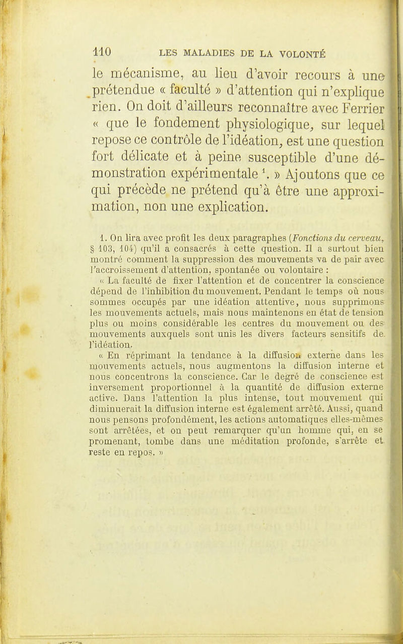 le mécanisme, au lieu d'avoir recours à unu prétendue « faculté » d'attention qui n'explique rien. On doit d'ailleurs reconnaître avec Ferrier « que le fondement physiologique, sur lequel repose ce contrôle de l'idéation, est une question fort délicate et à peine susceptible d'une dé- monstration expérimentale \ » Ajoutons que ce qui précède ne prétend qu'à être une approxi- mation, non une explication. 1. On lira avec profit les deux paragraphes {Fonctions du cerveau, § 103, 104) qu'il a consacrés à cette question. Il a surtout bien montré comment la suppression des mouvements va de pair avec l'accroissement d'attention, spontanée ou volontaire : <c La faculté de fixer Tattention et de concentrer la conscience- dépend de l'inhibition du mouvement. Pendant le temps où nous sommes occupés par une idéation attentive, nous supprimons les mouvements actuels, mais nous maintenons en état de tension plus ou moins considérable les centres du mouvement ou des- mouvements auxquels sont unis les divers facteurs sensitifs de. ridéation. « En réprimant la tendance à la diffusioa externe dans les mouvements actuels, nous augmentons la diffusion interne et nous concentrons la conscience. Car le degré de conscience est inversement proportionnel à la quantité de diffusion externe active. Dans l'attention la plus intense, tout mouvement qui diminuerait la diffusion interne est également arrêté. Aussi, quand nous pensons profondément, les actions automatiques elles-mêmes sont arrêtées, et ou peut remarquer qu'un homme qui. en se promenant, tombe dans une méditation profonde, s'arrête et. reste en repos. »