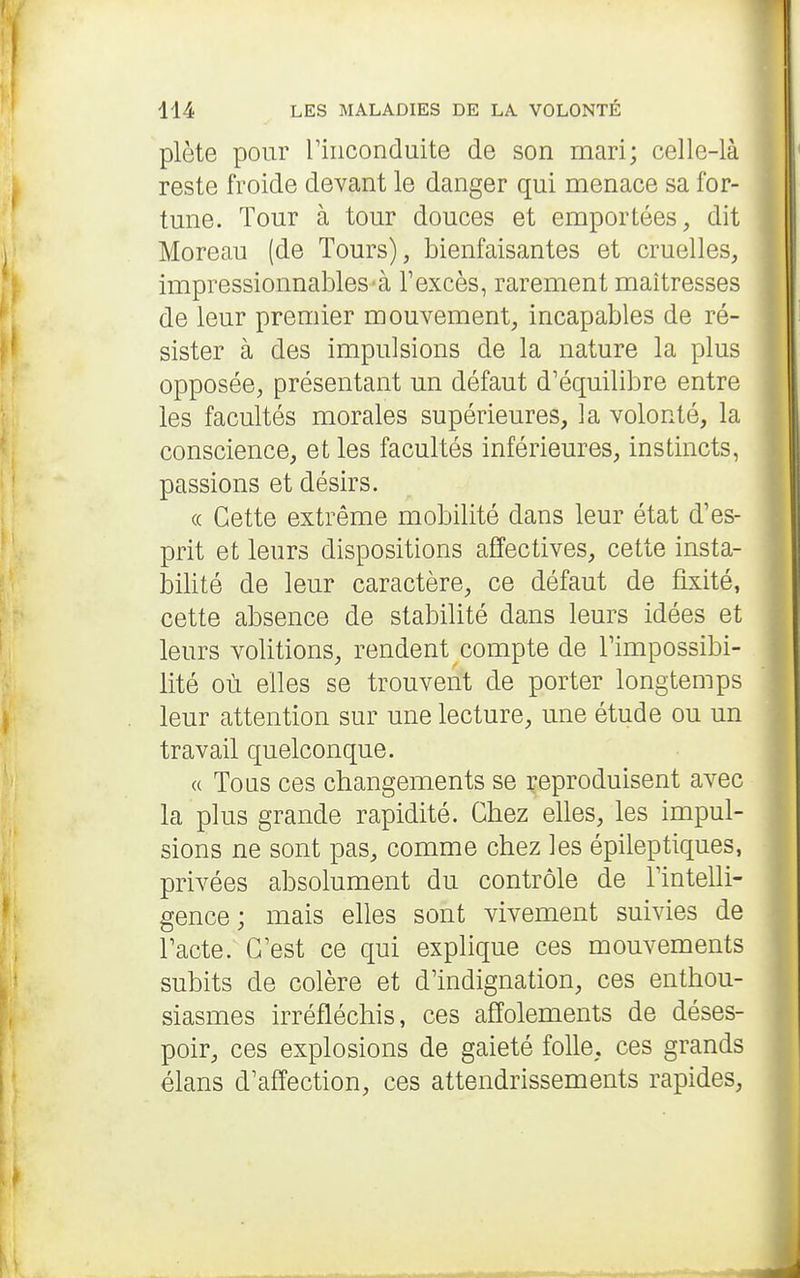 plète pour riiiconduite de son mari; celle-là reste froide devant le danger qui menace sa for- tune. Tour à tour douces et emportées, dit Moreau (de Tours), bienfaisantes et cruelles, impressionnables-à Texcès, rarement maîtresses de leur premier mouvement, incapables de ré- sister à des impulsions de la nature la plus opposée, présentant un défaut d'équilibre entre les facultés morales supérieures, la volonté, la conscience, et les facultés inférieures, instincts, passions et désirs. (( Cette extrême mobilité dans leur état d'es- prit et leurs dispositions affectives, cette insta- bilité de leur caractère, ce défaut de fixité, cette absence de stabilité dans leurs idées et leurs volitions, rendent compte de Timpossibi- lité où elles se trouvent de porter longtemps leur attention sur une lecture, une étude ou un travail quelconque. « Tons ces changements se reproduisent avec la plus grande rapidité. Chez elles, les impul- sions ne sont pas, comme chez les épileptiques, privées absolument du contrôle de Tintelli- gence; mais elles sont vivement suivies de Pacte. C'est ce qui explique ces mouvements subits de colère et d'indignation, ces enthou- siasmes irréfléchis, ces affolements de déses- poir, ces explosions de gaieté folle, ces grands élans d'affection, ces attendrissements rapides.
