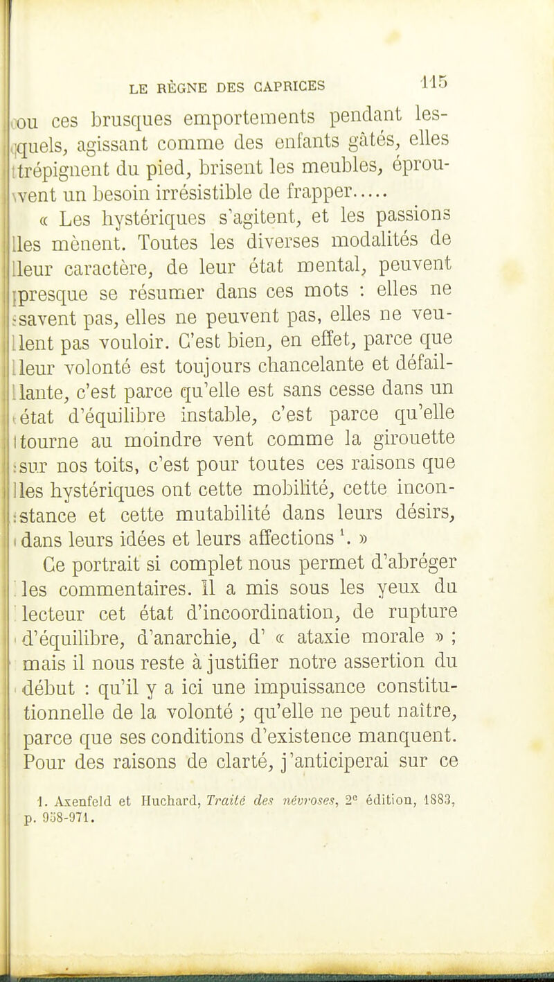 1 LE RÈGNE DES CAPRICES Vlo ,ou ces brusques emportements pendant les- ,;quels, agissant comme des enfants gcàtés^ elles t'trépignent du pied, brisent les meubles, éprou- went un besoin irrésistible de frapper « Les hystériques s^agitent, et les passions lies mènent. Toutes les diverses modalités de lleur caractère, de leur état mental, peuvent {presque se résumer dans ces mots : elles ne ïsavent pas, elles ne peuvent pas, elles ne veu- llent pas vouloir. C'est bien, en effet, parce que lleur volonté est toujours chancelante et défail- liaute, c'est parce qu'elle est sans cesse dans un tétat d'équihbre instable, c'est parce qu'elle 1 tourne au moindre vent comme la girouette s sur nos toits, c'est pour toutes ces raisons que lies hystériques ont cette mobilité, cette incon- istance et cette mutabilité dans leurs désirs, I dans leurs idées et leurs affections » Ce portrait si complet nous permet d'abréger les commentaires. 11 a mis sous les yeux du lecteur cet état d'incoordination, de rupture ■ d'équilibre, d'anarchie, d' « ataxie morale » ; mais il nous reste à justifier notre assertion du début : qu'il y a ici une impuissance constitu- tionnelle de la volonté ; qu'elle ne peut naître, parce que ses conditions d'existence manquent. Pour des raisons de clarté, j'anticiperai sur ce 1. Axenfeld et Huchard, Traité des névroses, 2= édition, 1883, p. 9u8-971. É