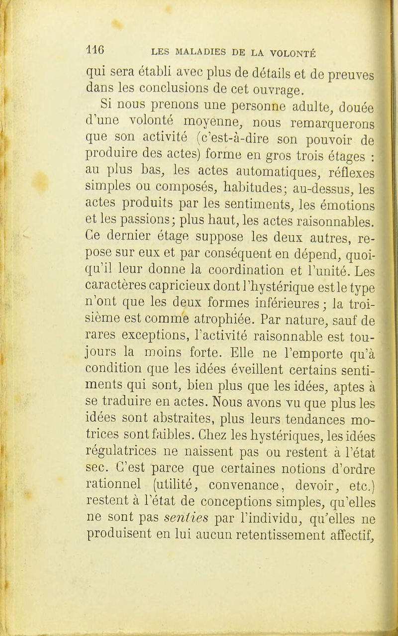 qui sera établi avec plus de détails et de preuves dans les conclusions de cet ouvrage. Si nous prenons une personne adulte, douée l d'une volonté moyenne, nous remarquerons t que son activité (c'est-à-dire son pouvoir de produire des actes) forme en gros trois étages : au plus bas, les actes automatiques, réflexes simples ou composés, habitudes; au-dessus, les actes produits par les sentiments, les émotions et les passions; plus haut, les actes raisonnables. Ce dernier étage suppose les deux autres, re- pose sur eux et par conséquent en dépend, quoi- qu'il leur donne la coordination et l'unité. Les caractères capricieux dont l'hystérique est le type n'ont que les deux formes inférieures ; la troi- sième est comme atrophiée. Par nature, sauf de rares exceptions, l'activité raisonnable est tou- jours la moins forte. Elle ne l'emporte qu'à condition que les idées éveillent certains senti- ments qui sont, bien plus que les idées, aptes à se traduire en actes. Nous avons vu que plus les idées sont abstraites, plus leurs tendances mo- trices sont faibles. Chez les hystériques, les idées régulatrices ne naissent pas ou restent à l'état sec. C'est parce que certaines notions d'ordre rationnel (utilité, convenance, devoir, etc.) restent à l'état de conceptions simples, qu'elles ne sont pas senties par l'individu, qu'elles ne produisent en lui aucun retentissement affectif.
