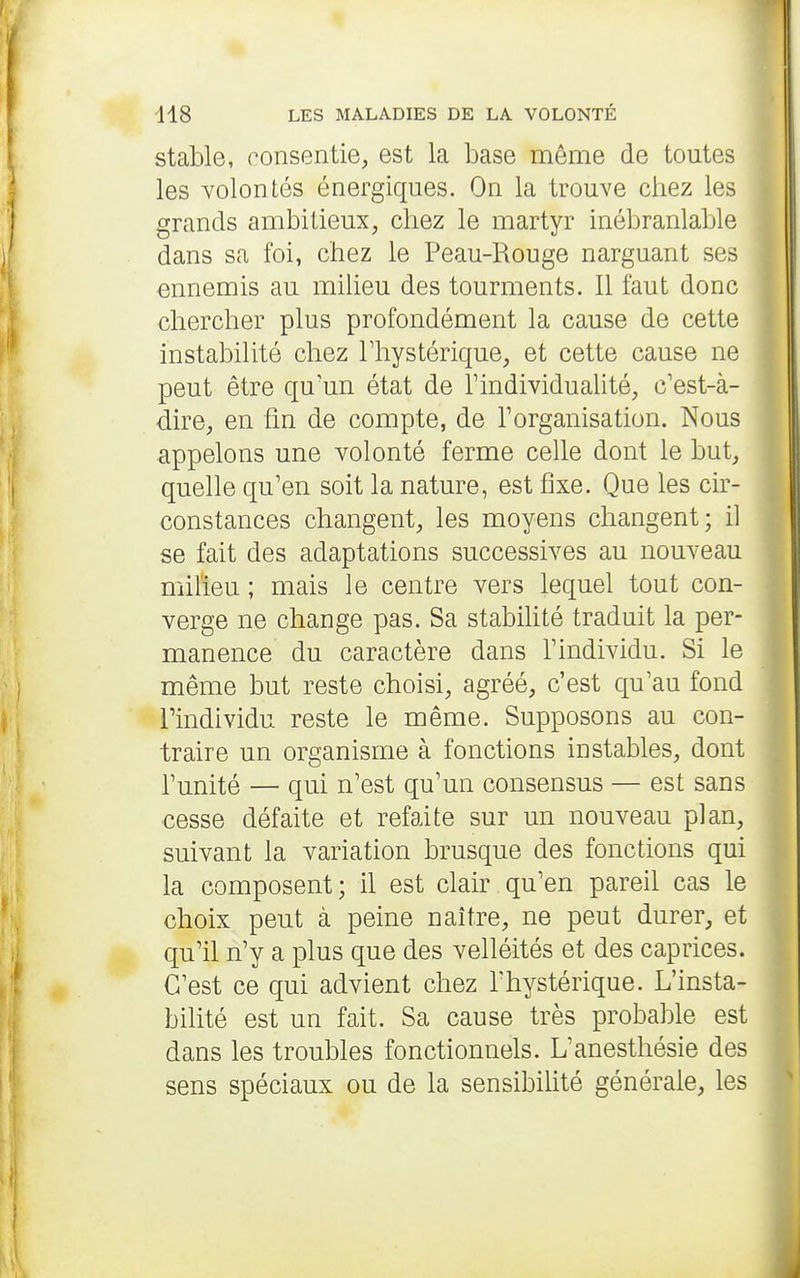 stable, ronsentie, est la base même de toutes les volontés énergiques. On la trouve chez les grands ambitieux, chez le martyr inébranlable dans sa foi, chez le Peau-Rouge narguant ses ennemis au milieu des tourments. Il faut donc chercher plus profondément la cause de cette instabilité chez Thystérique, et cette cause ne peut être qu'un état de l'individualité, c'est-à- dire, en fm de compte, de l'organisation. Nous appelons une volonté ferme celle dont le but, quelle qu'en soit la nature, est fixe. Que les cir- constances changent, les moyens changent; il se fait des adaptations successives au nouveau niiheu ; mais le centre vers lequel tout con- verge ne change pas. Sa stabihté traduit la per- manence du caractère dans l'individu. Si le même but reste choisi, agréé, c'est qu'au fond l'individu reste le même. Supposons au con- traire un organisme à fonctions instables, dont l'unité — qui n'est qu'un consensus — est sans cesse défaite et refaite sur un nouveau plan, suivant la variation brusque des fonctions qui la composent; il est clair qu'en pareil cas le choix peut à peine naître, ne peut durer, et qu'il n'y a plus que des velléités et des caprices. C'est ce qui advient chez l'hystérique. L'insta- bilité est un fait. Sa cause très probable est dans les troubles fonctionnels. L'anesthésie des sens spéciaux ou de la sensibilité générale, les