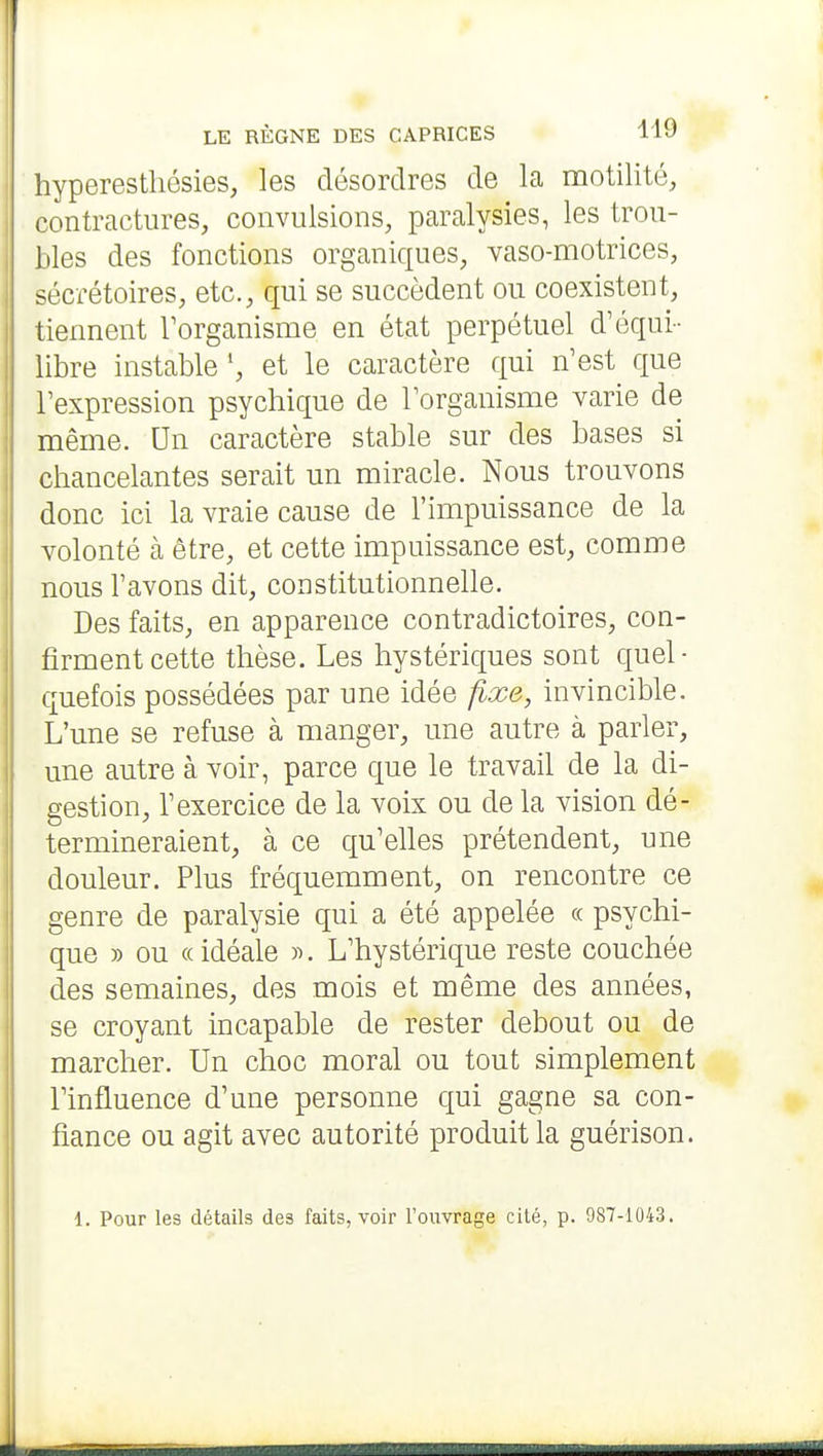 hyperestliésies, les désordres de la motilité, contractures, convulsions, paralysies, les trou- bles des fonctions organiques, vaso-motrices, sécrétoires, etc., qui se succèdent ou coexistent, tiennent Torganisme en état perpétuel d'équi- libre instable ', et le caractère qui n'est que l'expression psychique de l'organisme varie de même. Un caractère stable sur des bases si chancelantes serait un miracle. Nous trouvons donc ici la vraie cause de l'impuissance de la volonté cà être, et cette impuissance est, comme nous l'avons dit, constitutionnelle. Des faits, en apparence contradictoires, con- firment cette thèse. Les hystériques sont quel- quefois possédées par une idée fixe, invincible. L'une se refuse à manger, une autre à parler, une autre à voir, parce que le travail de la di- gestion, l'exercice de la voix ou de la vision dé- termineraient, à ce qu'elles prétendent, une douleur. Plus fréquemment, on rencontre ce genre de paralysie qui a été appelée « psychi- que )) ou « idéale )^. L'hystérique reste couchée des semaines, des mois et même des années, se croyant incapable de rester debout ou de marcher. Un choc moral ou tout simplement Tinfluence d'une personne qui gagne sa con- fiance ou agit avec autorité produit la guérison. 1. Pour les détails des faits, voir Touvrage cité, p. 987-1043.
