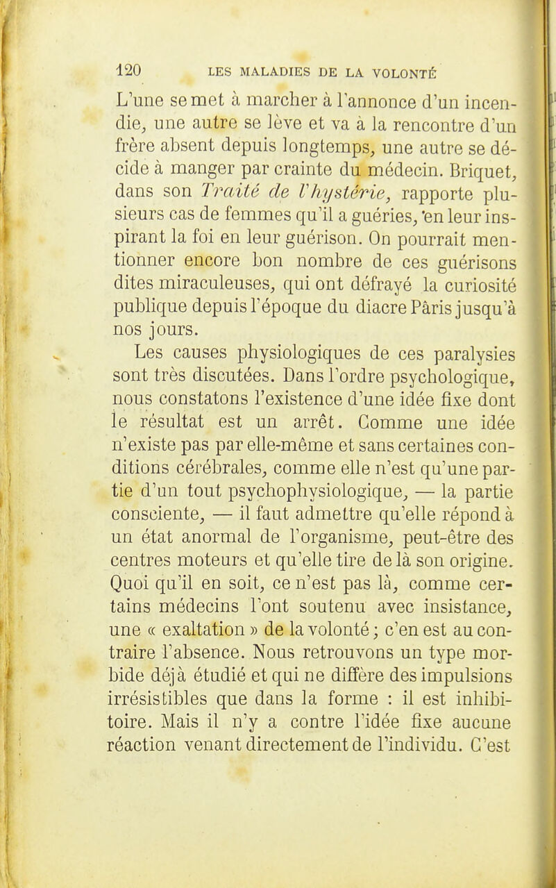 L'une se met à marcher à lannonce d'un incen- die, une autre se lève et va à la rencontre d'un frère absent depuis longtemps, une autre se dé- j cide à manger par crainte du médecin. Briquet, | dans son Traité de Vhysiérie, rapporte plu- I sieurs cas de femmes qu'il a guéries, 'en leur ins- \ pirant la foi en leur guérison. On pourrait men- tionner encore bon nombre de ces guérisons dites miraculeuses, qui ont défrayé la curiosité publique depuis l'époque du diacre Paris jusqu'à nos jours. Les causes physiologiques de ces paralysies sont très discutées. Dans l'ordre psychologique, nous constatons l'existence d'une idée fixe dont le résultat est un arrêt. Comme une idée n'existe pas par elle-même et sans certaines con- ditions cérébrales, comme elle n'est qu'une par- tie d'un tout psychophysiologique, — la partie consciente, — il faut admettre qu'elle répond à un état anormal de l'organisme, peut-être des centres moteurs et qu'elle tire delà son origine. Quoi qu'il en soit, ce n'est pas là, comme cer- tains médecins l'ont soutenu avec insistance, une (( exaltation » de la volonté ; c'en est au con- traire l'absence. Nous retrouvons un type mor- bide déjà étudié et qui ne diffère des impulsions irrésistibles que dans la forme : il est inhibi- toire. Mais il n'y a contre l'idée fixe aucune réaction venant directement de l'individu. C'est
