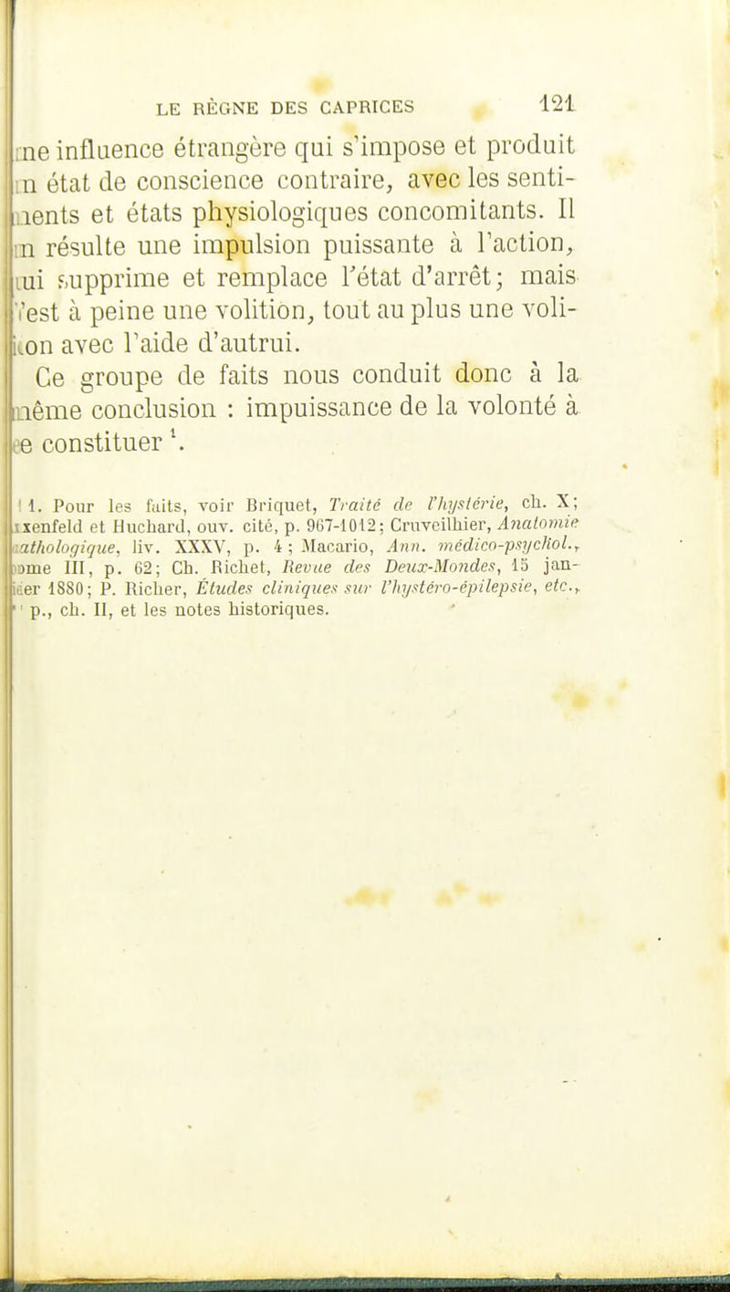 i:ne influence étrangère qui s'impose et produit m état de conscience contraire, avec les senti- ments et états physiologiques concomitants. Il rn résulte une impulsion puissante à Faction, lui f;upprime et remplace Tétat d'arrêt; mais- l'est à peine une volition, tout au plus une voli- kon avec l'aide d'autrui. Ce groupe de faits nous conduit donc à la même conclusion : impuissance de la volonté à ee constituer \ '1. Pour les faits, voir Briquet, Traité de l'hyslérie, cli. X; ixenfeld et Huchard, ouv. cité, p. 967-1012; Cruveimier, Anaiomie pathologique, liv. XXXV, p. 4 ; Macario, Ann. médico-fuyclioL, iDme III, p. 62; Ch. Richet, Revue des Deux-Mondes, 15 jan- iter 1880; P. Riclier, Études cliniques sur l'hystéro-épilepsie, etc.y  p., ch. II, et les notes historiques.