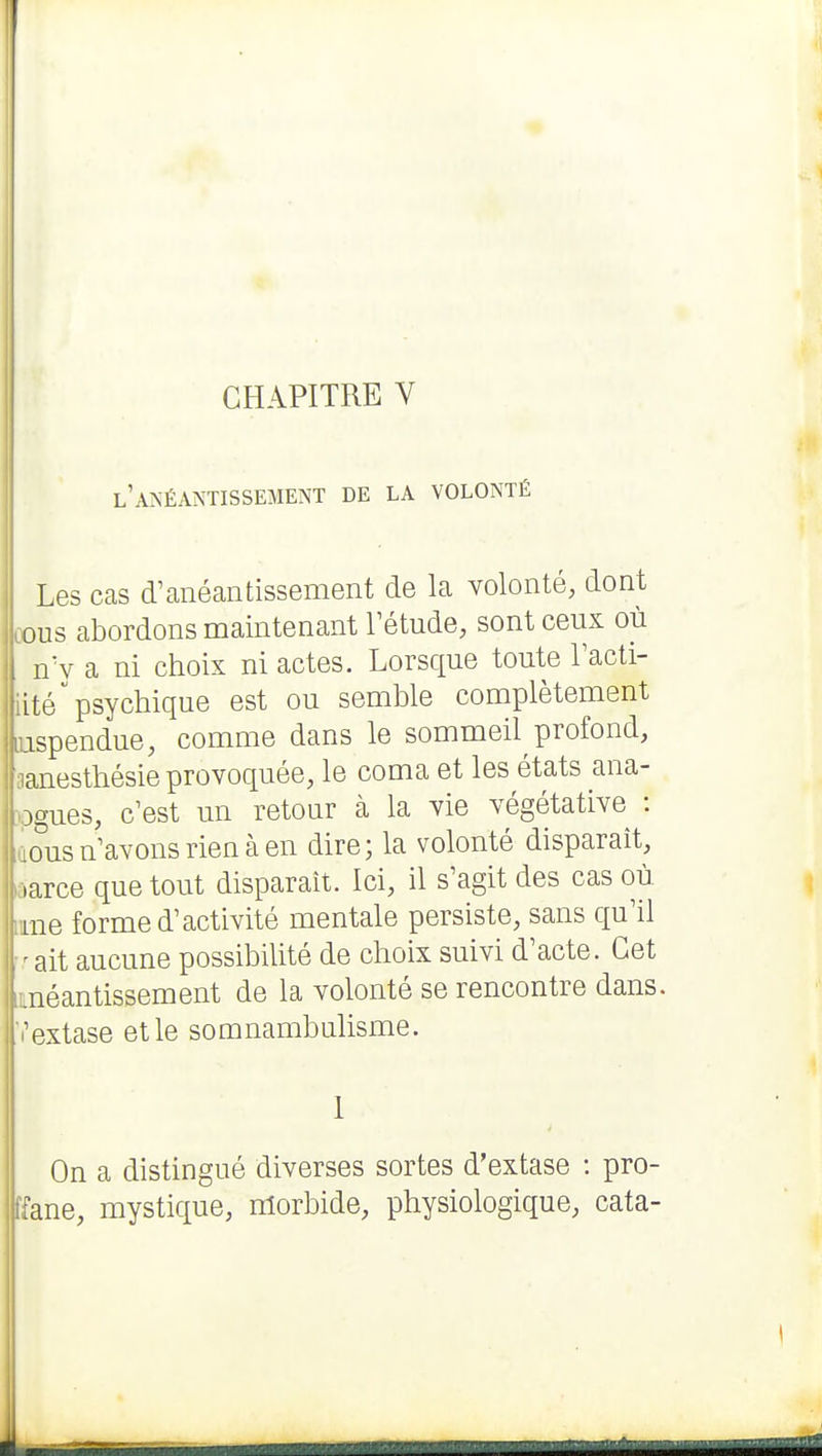 l'ANÉANTISSEMENT DE LA VOLONTÉ Les cas d^anéantissement de la volonté, dont ûous abordons maintenant Tétude, sont ceux où nV a ni choix ni actes. Lorsque toute Tacti- iité psychique est ou semble complètement nspendue, comme dans le sommeil profond, aanesthésie provoquée, le coma et les états ana- »gues, c'est un retour à la vie végétative : ious n'avons rien à en dire; la volonté disparait, ôarce que tout disparaît. Ici, il s'agit des cas où ime forme d'activité mentale persiste, sans qu'il ait aucune possibilité de choix suivi d'acte. Cet .néantissement de la volonté se rencontre dans, [l'extase et le somnambulisme. 1 On a distingué diverses sortes d'extase : pro- ffane, mystique, morbide, physiologique, cata- I É i