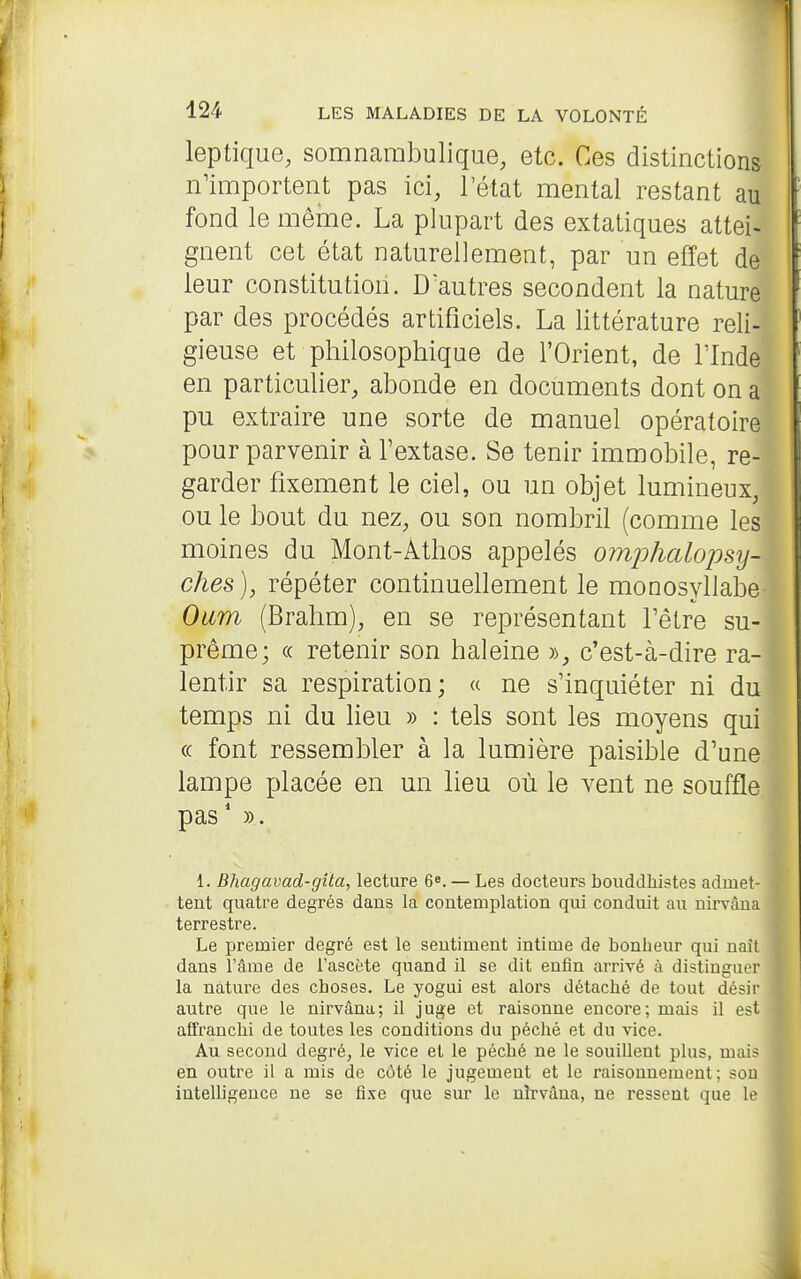 leptique, somnarabuliqiie, etc. Ces distinctions n'importent pas ici, l'état mental restant au fond le même. La plupart des extatiques attei- gnent cet état naturellement, par un effet de leur constitution. D'autres secondent la nature par des procédés artificiels. La littérature reli- gieuse et philosophique de l'Orient, de Tlnde en particulier, abonde en documents dont on a pu extraire une sorte de manuel opératoire pour parvenir à l'extase. Se tenir immobile, re- garder fixement le ciel, ou un objet lumineux, ou le bout du nez, ou son nombril (comme les moines du Mont-Athos appelés omjihalojmj- ches), répéter continuellement le monosyllabe Oiim (Brahm), en se représentant l'être su- prême; « retenir son haleine », c'est-à-dire ra- lentir sa respiration; « ne s'inquiéter ni du temps ni du lieu » : tels sont les moyens qui (( font ressembler à la lumière paisible d'une lampe placée en un lieu où le vent ne souffle pas' )). ' 1. Bhagavad-gîta, lecture 6». — Les docteurs bouddhistes admet- tent quatre degrés dans la contemplation qui conduit au nirvana terrestre. Le premier degré est le sentiment intime de bonheur qui naît dans Tâme de Tascète quand il se dit enfin arrivé à distinguer la nature des choses. Le yogui est alors détaché de tout désir autre que le nirvâna; il juge et raisonne encore; mais il est affranchi de toutes les conditions du péché et du vice. Au second degré, le vice et le péché ne le souillent plus, mais en outre il a mis de côté le jugement et le raisonnement; sou inteUigence ne se fixe que sur le nîrvâna, ne ressent que le
