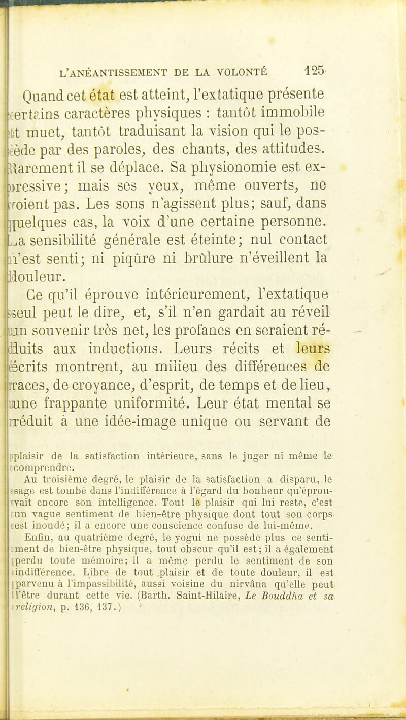 Quand cet état est atteint, l'extatique présente tertr.ins caractères physiques : tantôt immobile 't)t muet, tantôt traduisant la vision qui le pos- sède par des paroles, des chants, des attitudes. Rarement il se déplace. Sa physionomie est ex- ))ressive; mais ses yeux, même ouverts, ne lYoient pas. Les sons n'agissent plus; sauf, dans |{uelques cas, la voix d'une certaine personne, .^a sensibilité générale est éteinte; nul contact lïest senti; ni piqûre ni brûlure n'éveillent la ilouleur. Ce qu'il éprouve intérieurement, l'extatique =oeul peut le dire, et, s'il n'en gardait au réveil lun souvenir très net, les profanes en seraient ré- liiuits aux inductions. Leurs récits et leurs ëcrits montrent, au milieu des différences de rraces, de croyance, d'esprit, de temps et de lieu ^ iiune frappante uniformité. Leur état mental se iréduit à une idée-image unique ou servant de plaisir de la satisfaction intérieure, sans le juger ni même le comprendre. Au troisième degré, le plaisir de la satisfaction a disparu, le fsage est tombé dans l'indifférence à l'égard du bonheur qu'éprou- wait encore son intelligence. Tout le plaisir qui lui reste, c'est un vague sentiment de liien-être physique dont tout son corps eest inondé; il a encore une conscience confuse de lui-même. Enfin, au quatrième degré, le yogui ne possède plus ce senti- iment de bien-être physique, tout obscur qu'il est; il a également [perdu toute mémoire; il a même perdu le sentiment de son : indiû'érence. Libre de tout plaisir et de toute douleur, il est [parvenu à l'impassibilité, aussi voisine du nirvâna qu'elle peut n'être durant cette vie. (Barth. Saint-Hilaire, Le Bouddha et sa Ireligion, p. 136, 137.)