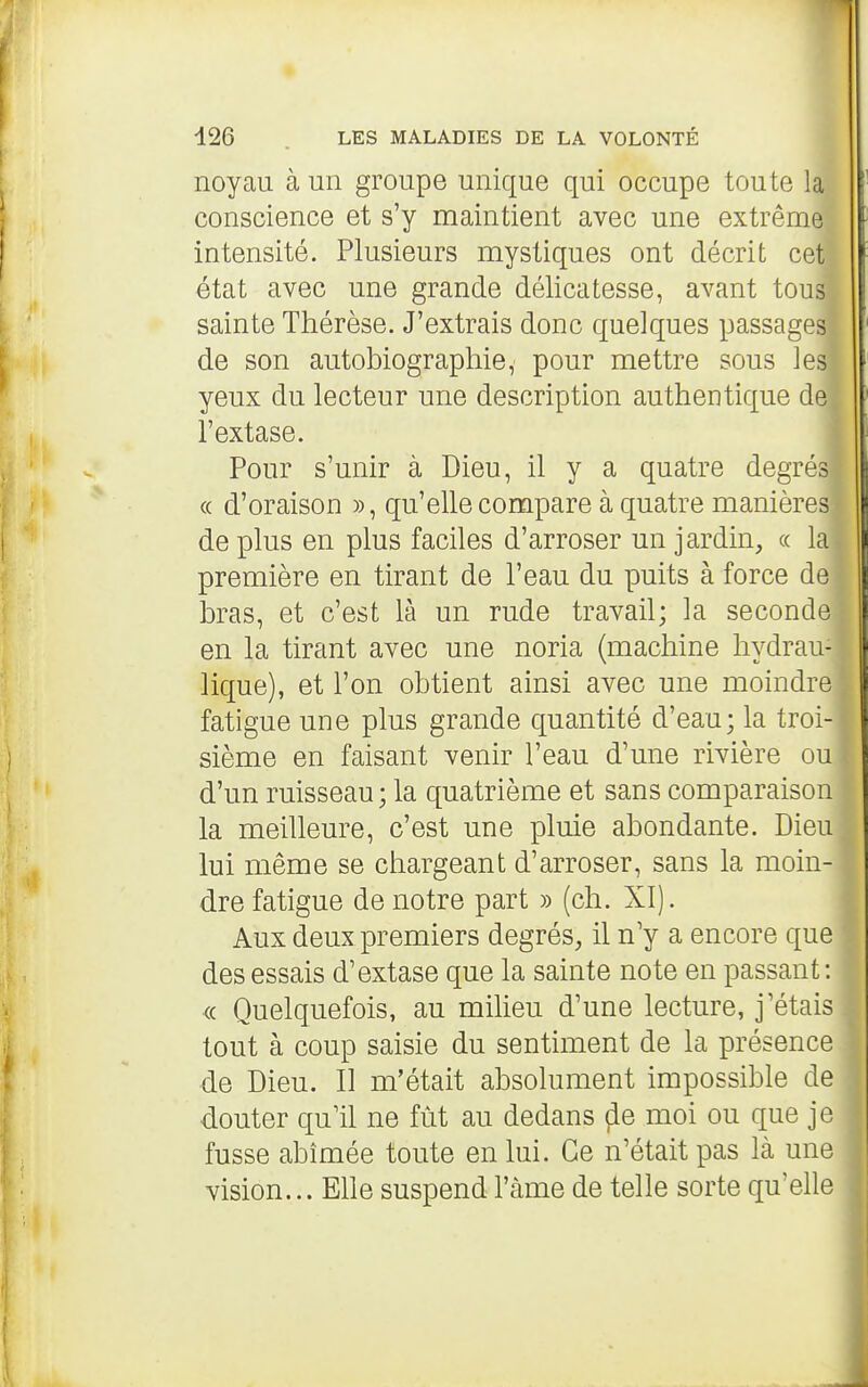 noyau à un groupe unique qui occupe toute la conscience et s'y maintient avec une extrême intensité. Plusieurs mystiques ont décrit cet état avec une grande délicatesse, avant tous sainte Thérèse. J'extrais donc quelques passages de son autobiographie, pour mettre sous les yeux du lecteur une description authentique de l'extase. Pour s'unir à Dieu, il y a quatre degrés (( d'oraison », qu'elle compare à quatre manières de plus en plus faciles d'arroser un jardin, « la première en tirant de l'eau du puits à force de bras, et c'est là un rude travail; la seconde en la tirant avec une noria (machine hydrau- lique), et l'on obtient ainsi avec une moindre fatigue une plus grande quantité d'eau; la troi- sième en faisant venir l'eau d'une rivière ou d'un ruisseau ; la quatrième et sans comparaison la meilleure, c'est une pluie abondante. Dieu lui même se chargeant d'arroser, sans la moin- dre fatigue de notre part » (ch. XI). Aux deux premiers degrés, il n'y a encore que des essais d'extase que la sainte note en passant: (c Quelquefois, au miheu d'une lecture, j'étais tout à coup saisie du sentiment de la présence de Dieu. Il m'était absolument impossible de douter qu'il ne fût au dedans ^e moi ou que je fusse abîmée toute en lui. Ce n'était pas là une vision... Elle suspend l'àme de telle sorte qu'elle